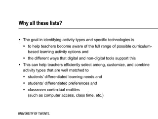 Why all these lists? The goal in identifying activity types and specific technologies is  to help teachers become aware of the full range of possible curriculum-based learning activity options and  the different ways that digital and non-digital tools support this This can help teachers efficiently select among, customize, and combine activity types that are well matched to  students’ differentiated learning needs and  students’ differentiated preferences and  classroom contextual realities  (such as computer access, class time, etc.) 