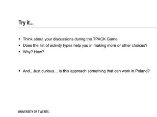 Try it... Think about your discussions during the TPACK Game Does the list of activity types help you in making more or other choices?  Why? How? And.. Just curious… is this approach something that can work in Poland? 