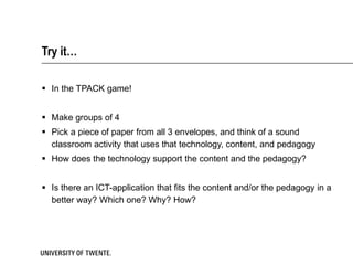Try it… In the TPACK game! Make groups of 4 Pick a piece of paper from all 3 envelopes, and think of a sound classroom activity that uses that technology, content, and pedagogy How does the technology support the content and the pedagogy? Is there an ICT-application that fits the content and/or the pedagogy in a better way? Which one? Why? How? 