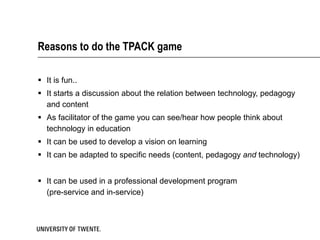Reasons to do the TPACK game It is fun.. It starts a discussion about the relation between technology, pedagogy and content As facilitator of the game you can see/hear how people think about technology in education It can be used to develop a vision on learning It can be adapted to specific needs (content, pedagogy  and  technology) It can be used in a professional development program (pre-service and in-service) 