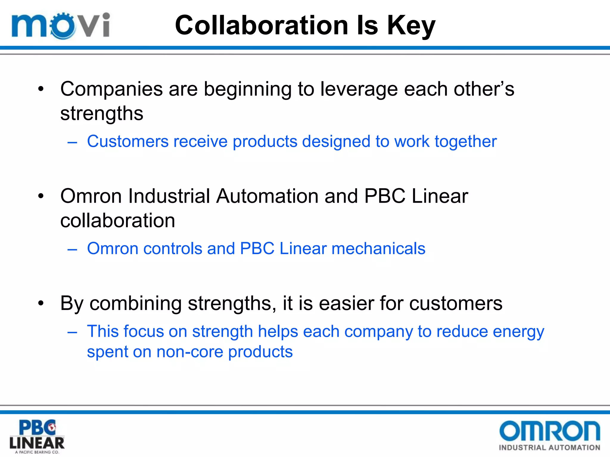 Collaboration Is Key
• Companies are beginning to leverage each other’s
strengths
– Customers receive products designed to work together

• Omron Industrial Automation and PBC Linear
collaboration
– Omron controls and PBC Linear mechanicals

• By combining strengths, it is easier for customers
– This focus on strength helps each company to reduce energy
spent on non-core products

 