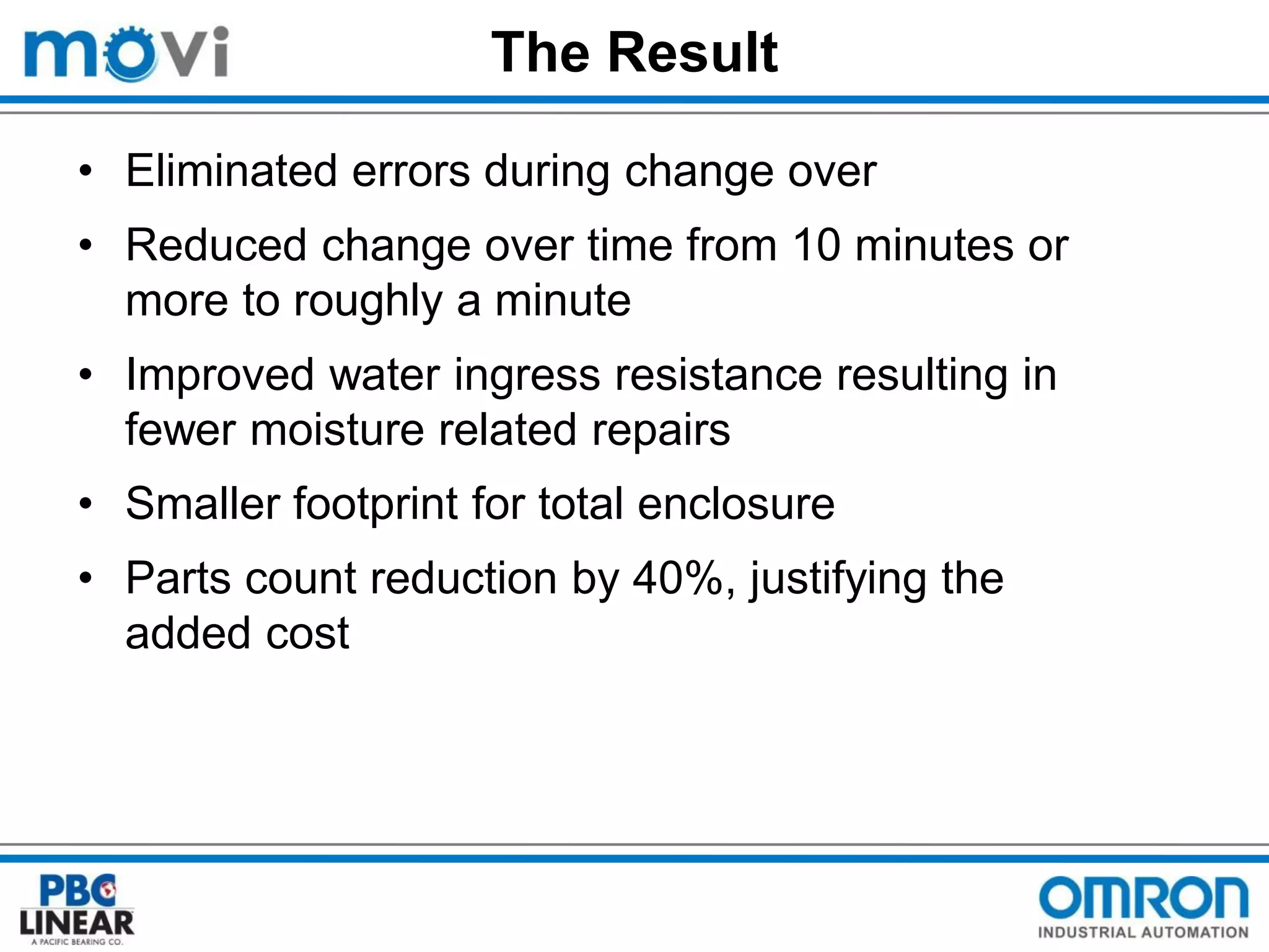 The Result
• Eliminated errors during change over
• Reduced change over time from 10 minutes or
more to roughly a minute
• Improved water ingress resistance resulting in
fewer moisture related repairs
• Smaller footprint for total enclosure
• Parts count reduction by 40%, justifying the
added cost

 