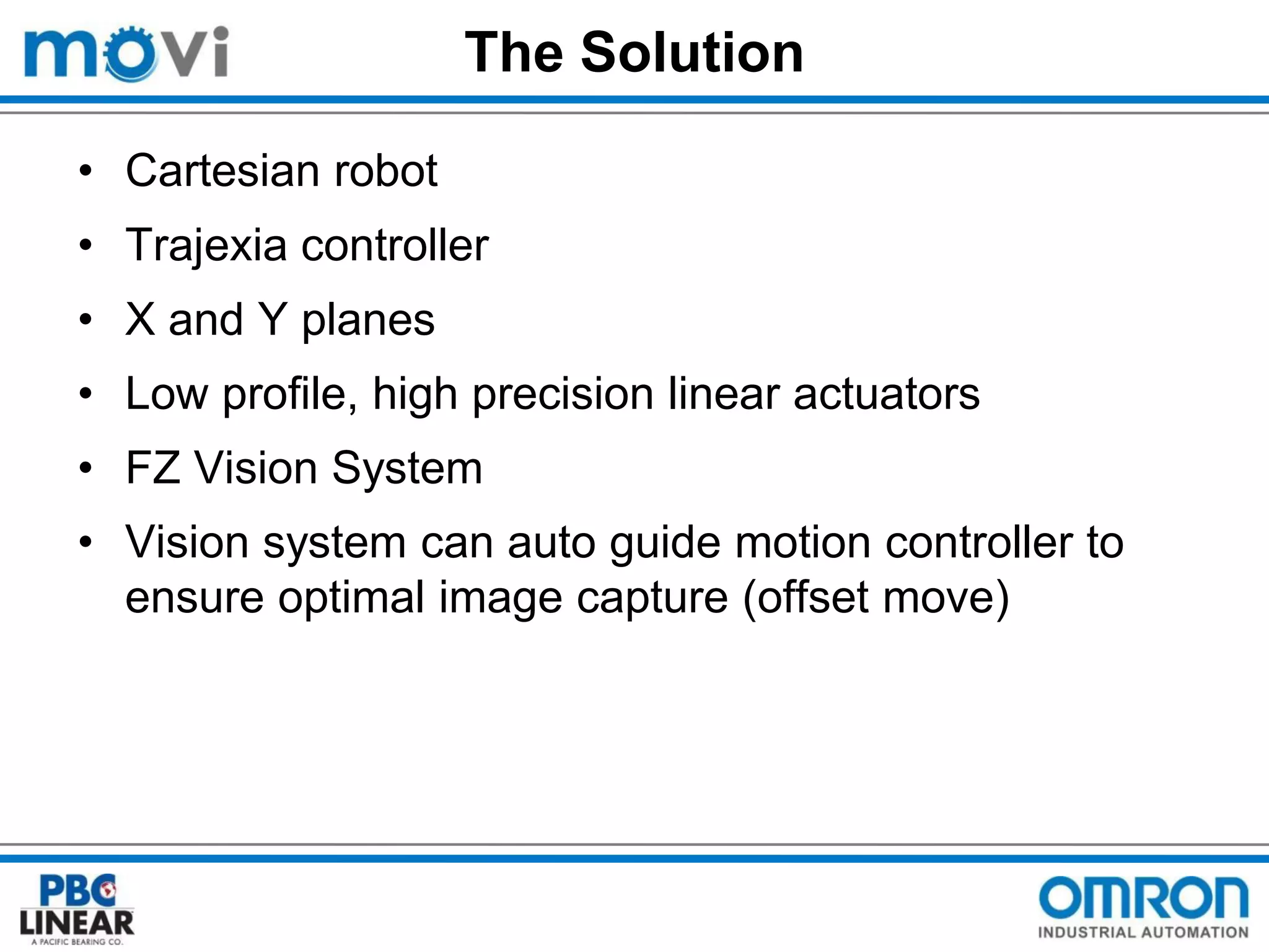 The Solution
• Cartesian robot
• Trajexia controller
• X and Y planes

• Low profile, high precision linear actuators
• FZ Vision System

• Vision system can auto guide motion controller to
ensure optimal image capture (offset move)

 