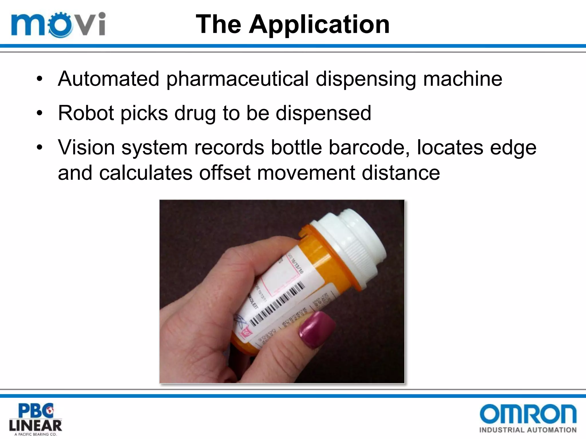 The Application
• Automated pharmaceutical dispensing machine
• Robot picks drug to be dispensed
• Vision system records bottle barcode, locates edge
and calculates offset movement distance

 