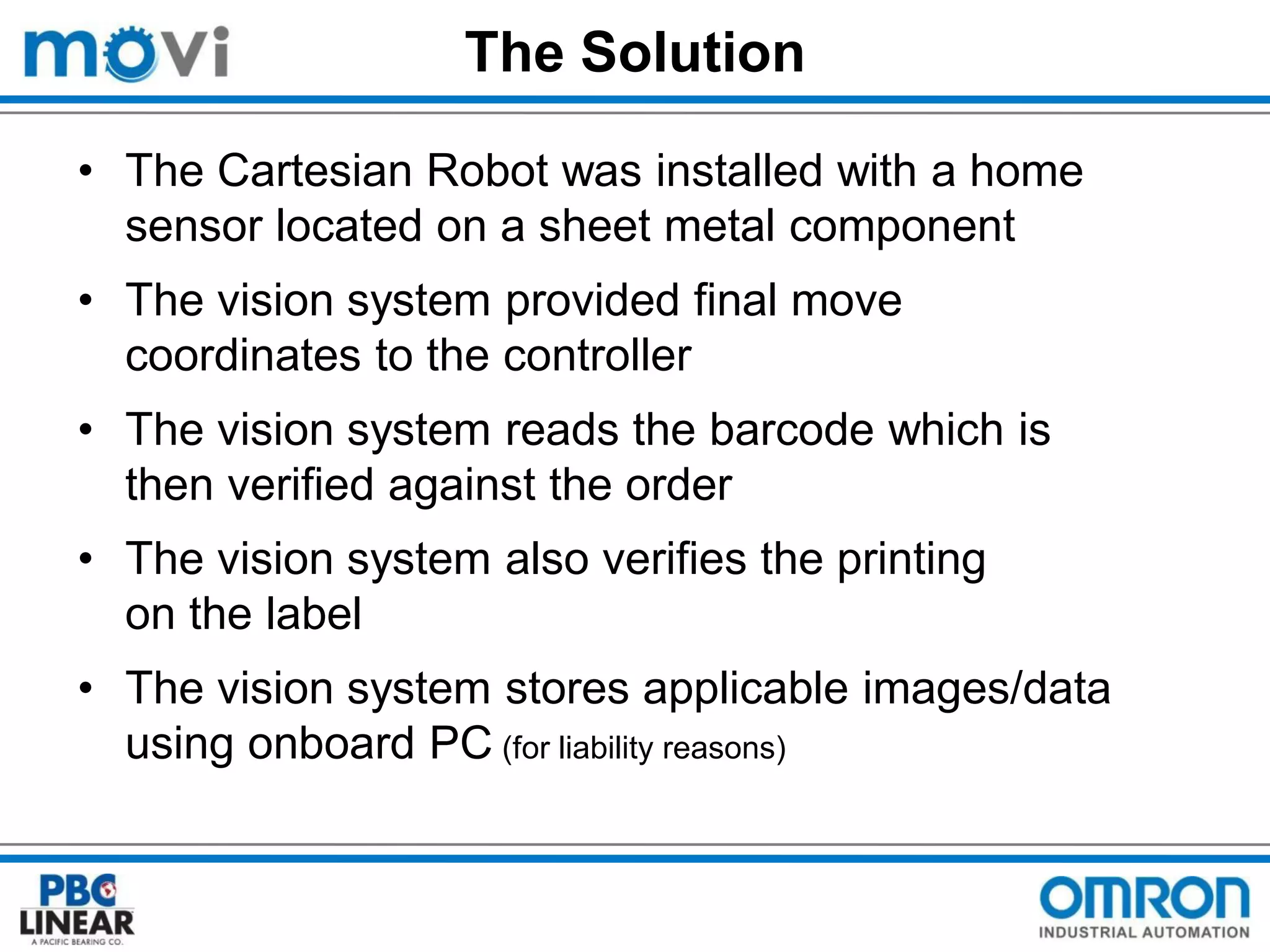 The Solution
• The Cartesian Robot was installed with a home
sensor located on a sheet metal component
• The vision system provided final move
coordinates to the controller
• The vision system reads the barcode which is
then verified against the order
• The vision system also verifies the printing
on the label
• The vision system stores applicable images/data
using onboard PC (for liability reasons)

 