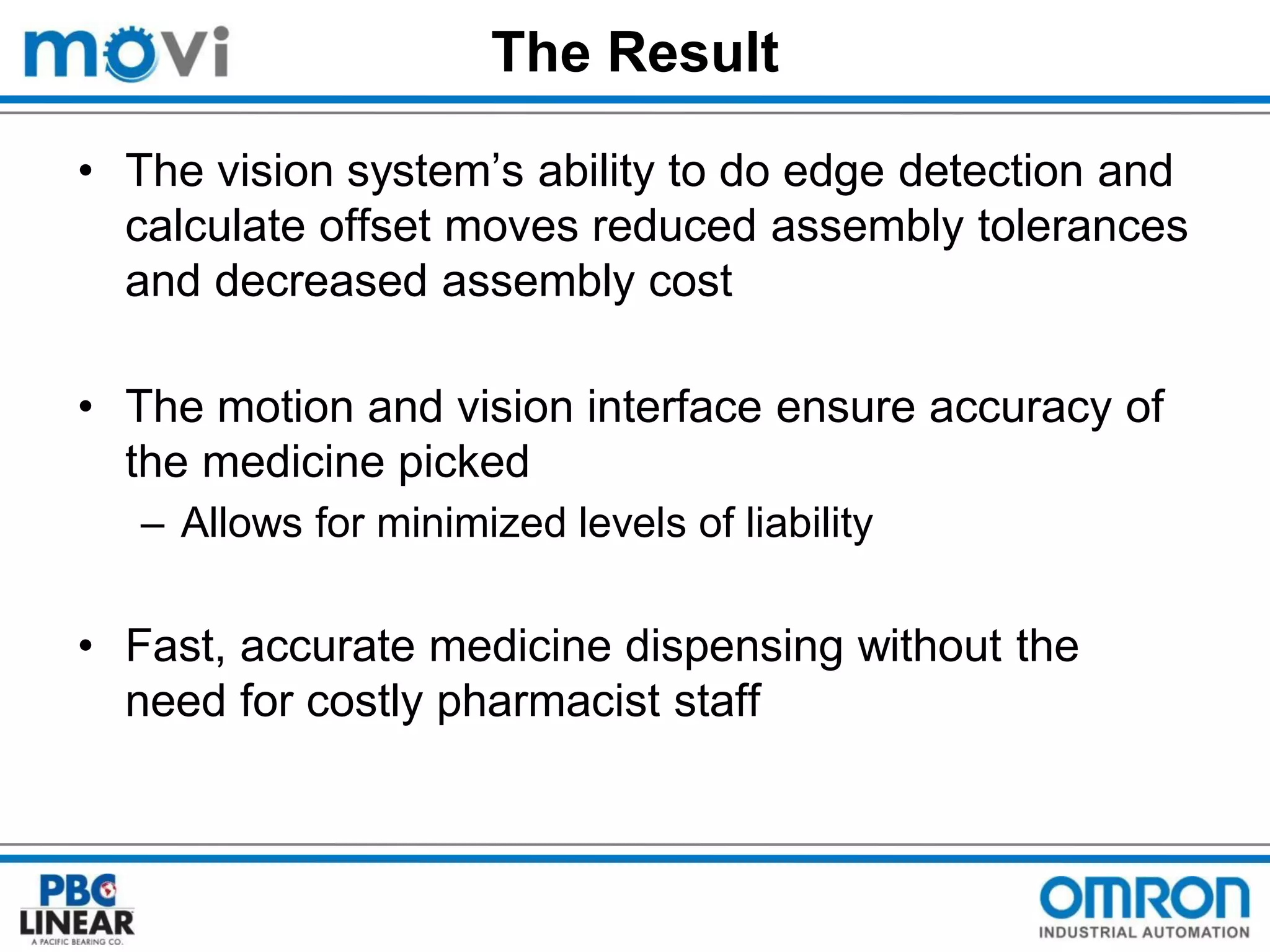 The Result
• The vision system’s ability to do edge detection and
calculate offset moves reduced assembly tolerances
and decreased assembly cost
• The motion and vision interface ensure accuracy of
the medicine picked
– Allows for minimized levels of liability

• Fast, accurate medicine dispensing without the
need for costly pharmacist staff

 