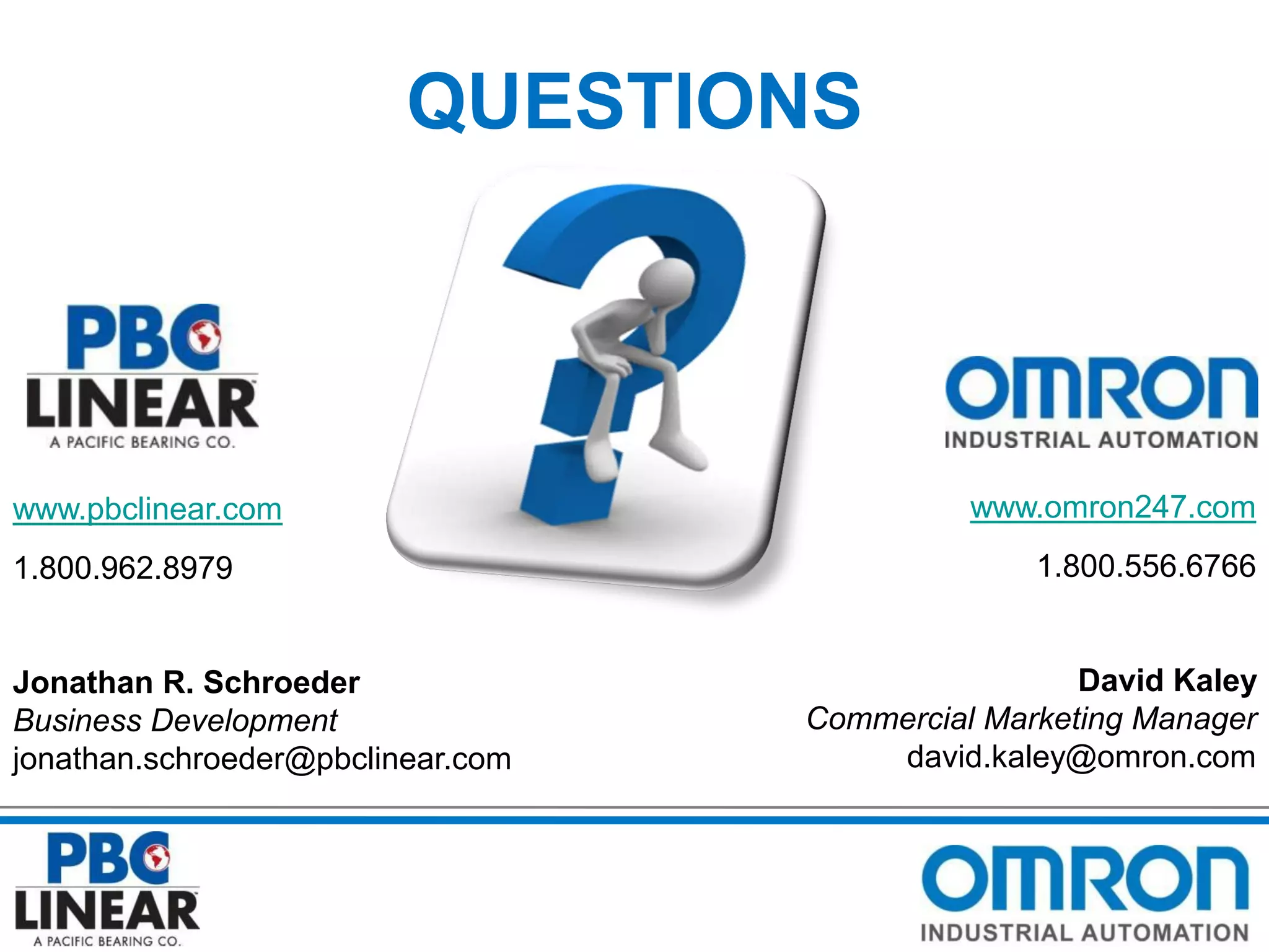 QUESTIONS

www.pbclinear.com
1.800.962.8979

Jonathan R. Schroeder
Business Development
jonathan.schroeder@pbclinear.com

www.omron247.com
1.800.556.6766

David Kaley
Commercial Marketing Manager
david.kaley@omron.com

 