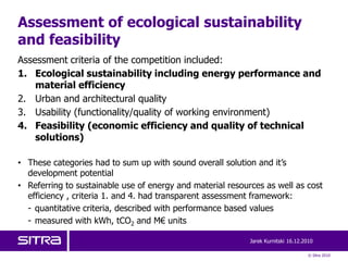 Assessment of ecological sustainability
and feasibility
Assessment criteria of the competition included:
1. Ecological sustainability including energy performance and
    material efficiency
2. Urban and architectural quality
3. Usability (functionality/quality of working environment)
4. Feasibility (economic efficiency and quality of technical
    solutions)

• These categories had to sum up with sound overall solution and it’s
  development potential
• Referring to sustainable use of energy and material resources as well as cost
  efficiency , criteria 1. and 4. had transparent assessment framework:
  - quantitative criteria, described with performance based values
  - measured with kWh, tCO2 and M€ units

                                                            Jarek Kurnitski 16.12.2010

                                                                                    © Sitra 2010
 