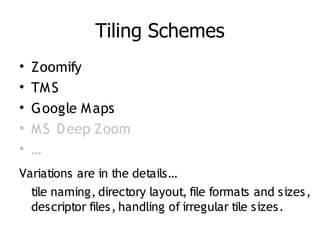 Tiling Schemes
•   Zoomify
•   TM S
•   Google M aps
•   M S D eep Zoom
•   …
Variations are in the details…
  tile naming, directory layout, file formats and sizes,
  descriptor files, handling of irregular tile sizes.
 