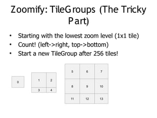Zoomify: TileGroups (The Tricky
             P art)
●
    Starting with the lowest zoom level (1x1 tile)
●
    Count! (left->right, top->bottom)
●
    Start a new TileGroup after 256 tiles!

                        5    6     7

           1    2
    0
                        8    9     10
           3    4

                        11   12    13
 