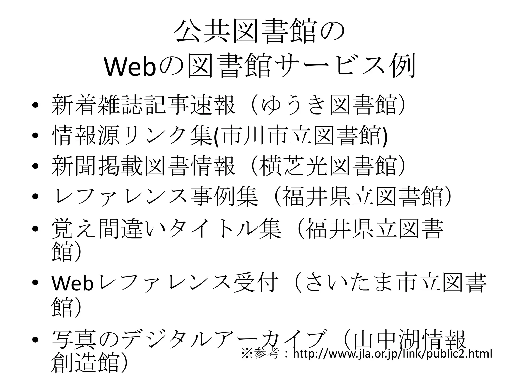公共図書館のWebの図書館サービス例新着雑誌記事速報（ゆうき図書館）情報源リンク集(市川市立図書館)新聞掲載図書情報（横芝光図書館）レファレンス事例集（福井県立図書館）覚え間違いタイトル集（福井県立図書館）Webレファレンス受付（さいたま市立図書館）写真のデジタルアーカイブ（山中湖情報創造館）※参考：http://www.jla.or.jp/link/public2.html