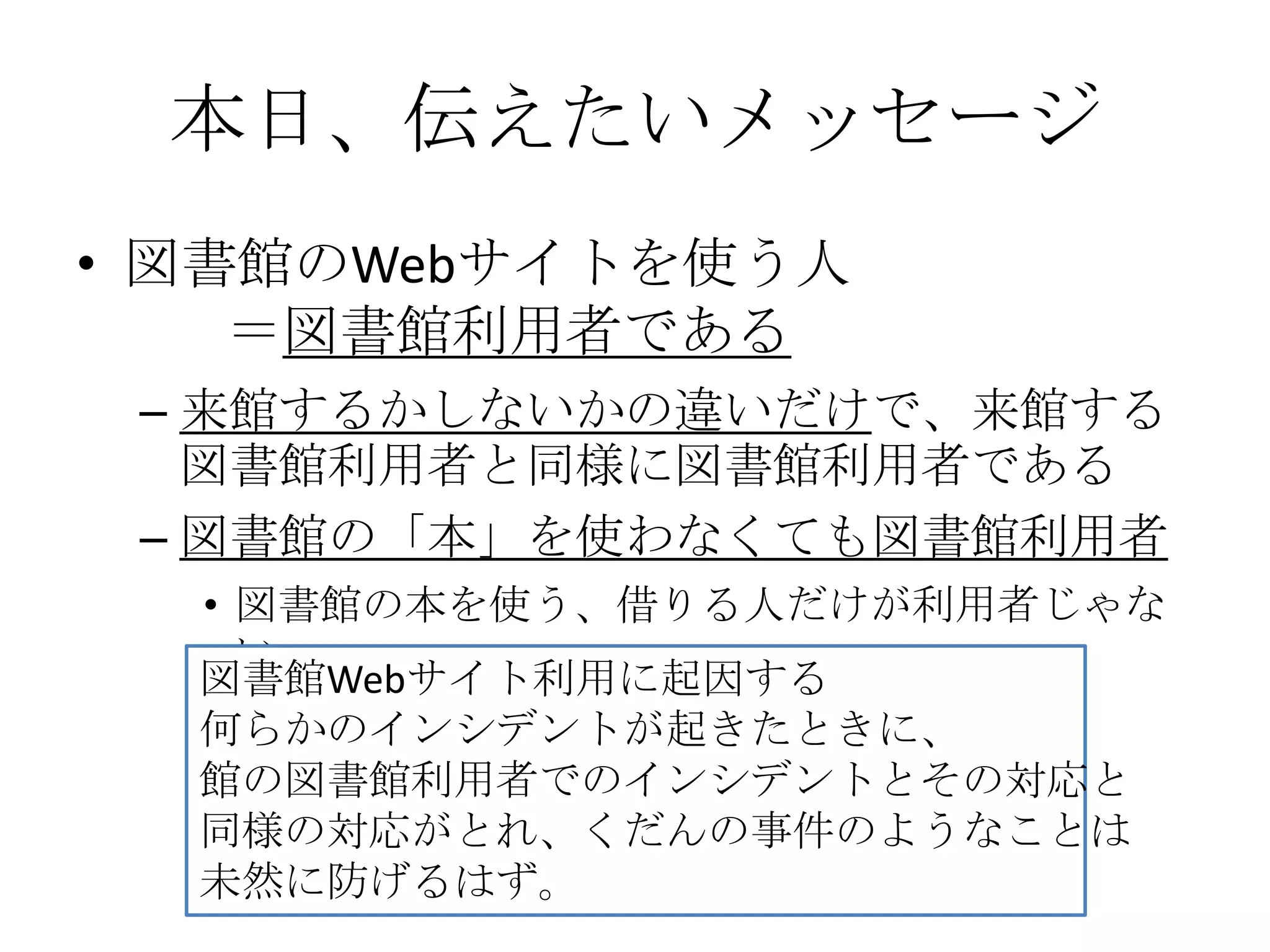 本日、伝えたいメッセージ図書館のWebサイトを使う人        ＝図書館利用者である来館するかしないかの違いだけで、来館する図書館利用者と同様に図書館利用者である図書館の「本」を使わなくても図書館利用者図書館の本を使う、借りる人だけが利用者じゃない図書館Webサイト利用に起因する何らかのインシデントが起きたときに、館の図書館利用者でのインシデントとその対応と同様の対応がとれ、くだんの事件のようなことは未然に防げるはず。