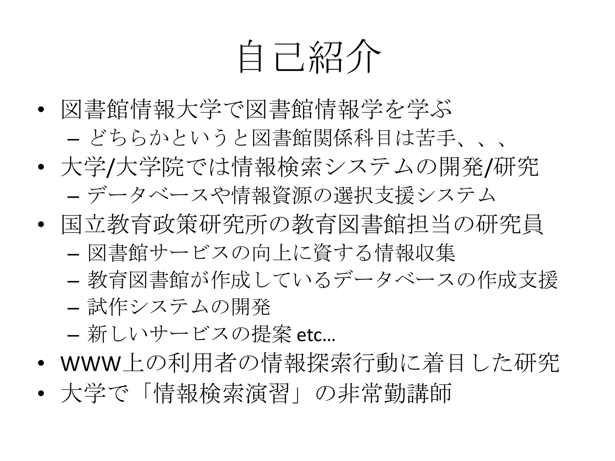 自己紹介図書館情報大学で図書館情報学を学ぶどちらかというと図書館関係科目は苦手、、、大学/大学院では情報検索システムの開発/研究データベースや情報資源の選択支援システム国立教育政策研究所の教育図書館担当の研究員図書館サービスの向上に資する情報収集教育図書館が作成しているデータベースの作成支援試作システムの開発新しいサービスの提案 etc…WWW上の利用者の情報探索行動に着目した研究大学で「情報検索演習」の非常勤講師