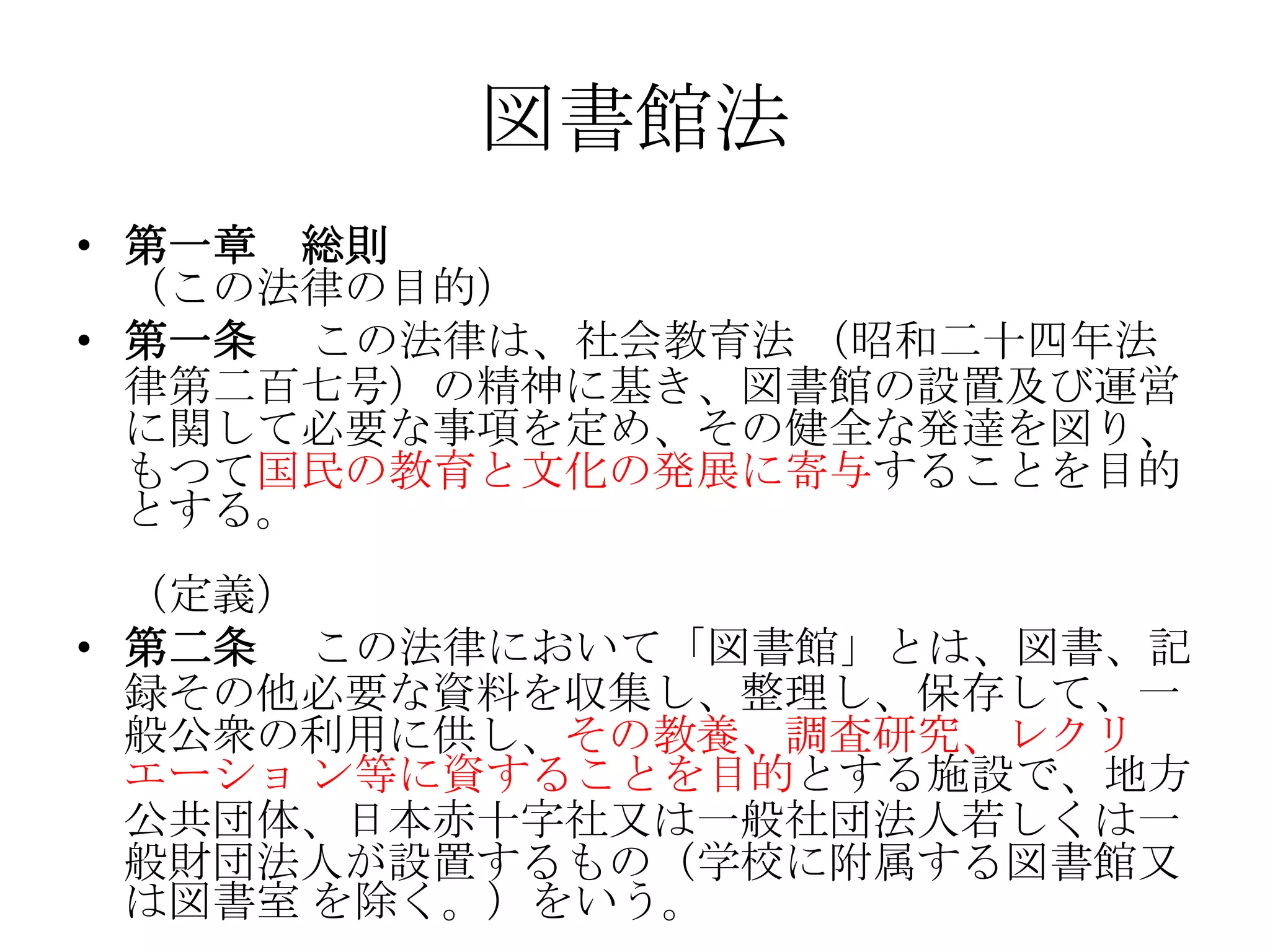 図書館法第一章　総則 （この法律の目的） 第一条 　この法律は、社会教育法 （昭和二十四年法律第二百七号）の精神に基き、図書館の設置及び運営に関して必要な事項を定め、その健全な発達を図り、もつて国民の教育と文化の発展に寄与することを目的とする。 （定義） 第二条 　この法律において「図書館」とは、図書、記録その他必要な資料を収集し、整理し、保存して、一般公衆の利用に供し、その教養、調査研究、レクリエーショ ン等に資することを目的とする施設で、地方公共団体、日本赤十字社又は一般社団法人若しくは一般財団法人が設置するもの（学校に附属する図書館又は図書室 を除く。）をいう。 