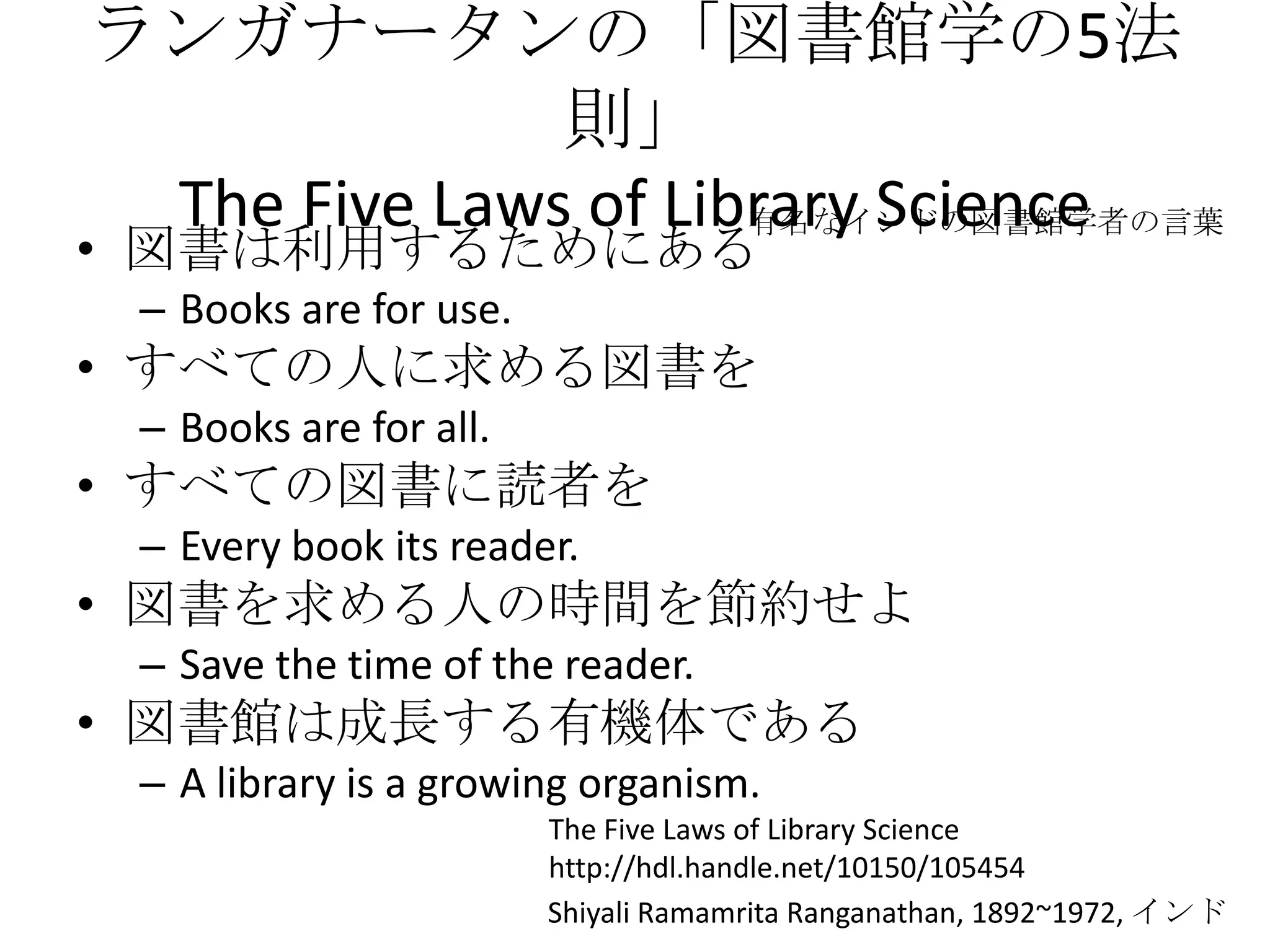 ランガナータンの「図書館学の5法則」The Five Laws of Library Science図書は利用するためにあるBooks are for use.すべての人に求める図書をBooks are for all.すべての図書に読者をEvery book its reader.図書を求める人の時間を節約せよSave the time of the reader.図書館は成長する有機体である A library is a growing organism.有名なインドの図書館学者の言葉The Five Laws of Library Sciencehttp://hdl.handle.net/10150/105454ShiyaliRamamritaRanganathan, 1892~1972, インド