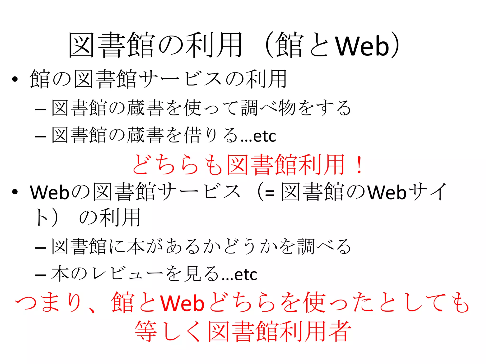 図書館の利用（館とWeb）館の図書館サービスの利用図書館の蔵書を使って調べ物をする図書館の蔵書を借りる…etcWebの図書館サービス（= 図書館のWebサイト） の利用図書館に本があるかどうかを調べる本のレビューを見る…etcどちらも図書館利用！つまり、館とWebどちらを使ったとしても等しく図書館利用者