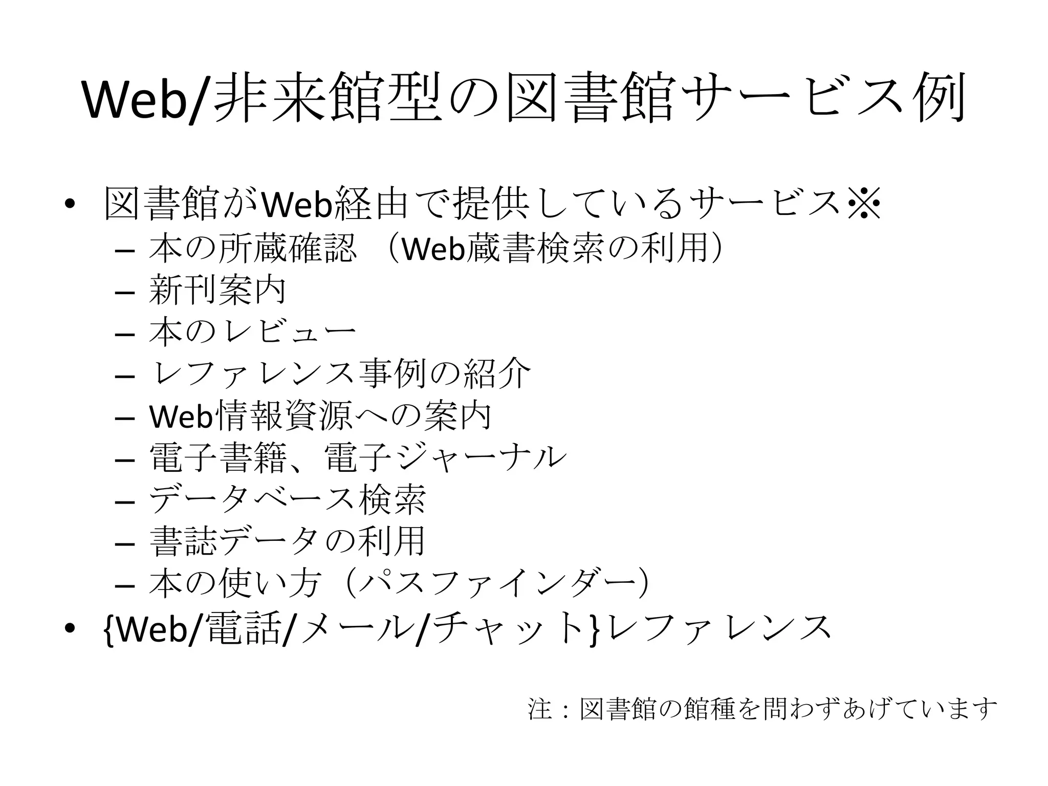 Web/非来館型の図書館サービス例図書館がWeb経由で提供しているサービス※本の所蔵確認 （Web蔵書検索の利用）新刊案内本のレビューレファレンス事例の紹介Web情報資源への案内電子書籍、電子ジャーナルデータベース検索書誌データの利用本の使い方（パスファインダー）{Web/電話/メール/チャット}レファレンス注：図書館の館種を問わずあげています