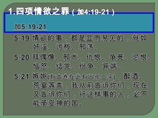 1.四项情欲之罪（加4:19-21）加5:19-215:19 情欲的事，都是显而易见的，就如奸淫、污秽、邪荡、5:20 拜偶像、邪术、仇恨、争竞、忌恨、恼怒、结党、纷争、异端、5:21 嫉妒(有古卷在此有凶杀二字)、醉酒、荒宴等类，我从前告诉你们，现在又告诉你们，行这样事的人，必不能承受神的国。