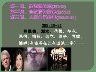 第一项、性道德的罪(加5:19)第二项、宗教信仰的罪(加5:20)第三项、人际关系的罪(加5:20-21) 加5:20-21拜偶像、邪术、仇恨、争竞、忌恨、恼怒、结党、纷争、异端、嫉妒(有古卷在此有凶杀二字)……