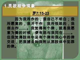 1.灵欲相争现象罗7:15-23　　因为我所作的，我自己不明白；我所愿意的，我并不作；我所恨恶的，我倒去作……。我觉得有个律，就是我愿意为善的时候，便有恶与我同在……。但我觉得肢体中另有个律和我心中的律交战，把我掳去叫我附从那肢体中犯罪的律。