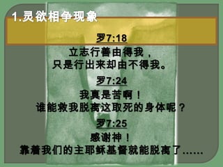 1.灵欲相争现象罗7:18立志行善由得我，只是行出来却由不得我。罗7:24我真是苦啊！谁能救我脱离这取死的身体呢？罗7:25感谢神！靠着我们的主耶稣基督就能脱离了……