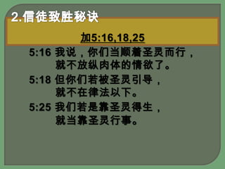 2.信徒致胜秘诀加5:16,18,255:16 我说，你们当顺着圣灵而行，就不放纵肉体的情欲了。 5:18 但你们若被圣灵引导，就不在律法以下。 5:25 我们若是靠圣灵得生，就当靠圣灵行事。