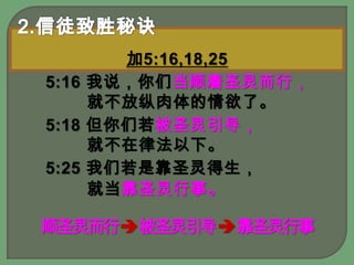 2.信徒致胜秘诀加5:16,18,255:16 我说，你们当顺着圣灵而行，就不放纵肉体的情欲了。 5:18 但你们若被圣灵引导，就不在律法以下。 5:25 我们若是靠圣灵得生，就当靠圣灵行事。顺圣灵而行被圣灵引导 靠圣灵行事