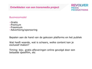 Ontwikkelen van een transmedia project Businessmodel Gratis Premium Freemium Advertising/sponsoring Bepalen aan de hand van de gekozen platforms en het publiek Wat heeft waarde, wat is schaars, welke content kan je exclusief maken? Timing: bijv. gratis afleveringen online gevolgd door een betaalde speelfilm, etc 