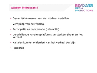 Waarom interessant? Dynamische manier van een verhaal vertellen Verrijking van het verhaal Participatie en conversatie (interactie) Verschillende kanalen/platforms versterken elkaar en het verhaal Kanalen kunnen onderdeel van het verhaal zelf zijn Pionieren 