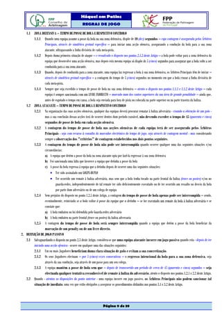 Hóquei em Patins
                                                  REGRAS DE JOGO

   1.1 ZONA DEFENSIVA – TEMPO DE POSSE DE BOLA E RESPECTIVO CONTROLO
        1.1.1 Quando uma equipa assume a posse da bola na sua zona defensiva, dispõe de 10 (dez) segundos – cuja contagem é assegurada pelos Árbitros
                 Principais, através de sinalética gestual específica – para iniciar uma acção ofensiva, assegurando a condução da bola para a sua zona
                 atacante, ultrapassando a linha divisória de cada meia-pista.
        1.1.2 Depois duma primeira situação de ataque – e ressalvado o disposto nos pontos 2.1.2 deste Artigo – a bola pode voltar para a zona defensiva da
                 equipa que desenvolve uma acção ofensiva, mas depois esta mesma equipa só dispõe de 5 (cinco) segundos para assegurar que a bola volte a ser
                 conduzida para a sua zona atacante.
        1.1.3 Quando, depois de conduzida para a zona atacante, uma equipa faz regressar a bola à sua zona defensiva, os Árbitros Principais têm de iniciar –
                 através de sinalética gestual específica – a contagem do tempo de 5 (cinco) segundos no momento em que a bola cruzar a linha divisória de
                 cada meia-pista.
        1.1.4 Sempre que seja excedido o tempo de posse de bola na sua zona defensiva – atento o disposto nos pontos 1.1.1 e 1.1.2 deste Artigo – cada
                 equipa é sempre sancionada com um LIVRE INDIRECTO – marcado num dos cantos superiores da sua área de grande penalidade – ainda que,
                 antes de esgotado o tempo em causa, a bola seja enviada para fora de pista ou colocada na parte superior ou na parte traseira da baliza.
   1.2 ZONA ATACANTE – TEMPO DE POSSE DE BOLA E RESPECTIVO CONTROLO
        1.2.1 Na organização das suas acções ofensivas, qualquer das equipas deverá procurar rematar à baliza adversária - visando a obtenção de um golo -
                 mas a sua conclusão dessas acções terá de ocorrer dentro dum período razoável, não devendo exceder o tempo de 45 (quarenta e cinco)
                 segundos de posse de bola em cada acção ofensiva.
        1.2.2 A contagem do tempo de posse de bola nas acções ofensivas de cada equipa terá de ser assegurado pelos Árbitros
                 Principais - seja com recurso à consulta do marcador electrónico do tempo de jogo, seja através de contagem mental - mas considerando
                 sempre a observação dos "critérios" de contagem estabelecidos nos dois pontos seguintes.
        1.2.3 A contagem do tempo de posse de bola não pode ser interrompida quando ocorrer qualquer uma das seguintes situações e/ou
                 circunstâncias:
                 a) A equipa que detém a posse da bola na zona atacante opta por fazê-la regressar à sua zona defensiva
                 b) Foi sancionada uma falta que favorece a equipa que detinha a posse da bola
                 c) A posse da bola regressa à equipa que a detinha depois de ocorrer uma das seguintes situações:
                      • Ter sido assinalado um GOLPE-DUPLO
                      • Ter ocorrido um remate à baliza adversária, mas sem que a bola tenha tocado na parte frontal da baliza (trave ou postes) e/ou no
                          guarda-redes, independentemente de tal remate ter sido deficientemente executado ou de ter ocorrido um ressalto ou desvio da bola
                          por parte dum adversário ou de um colega de equipa
        1.2.4 Sem prejuízo do disposto no ponto 1.2.5 deste Artigo, a contagem do tempo de posse de bola apenas pode ser interrompida – sendo,
                 eventualmente, reiniciada se a bola voltar á posse da equipa que a detinha – se for executado um remate da bola á baliza adversária e se
                 constate que:
                 a) A bola embateu ou foi defendida pelo Guarda-redes adversário
                 b) A bola embateu na parte frontal (trave ou postes) da baliza adversaria
        1.2.5 A contagem do tempo de posse de bola será sempre interrompida quando a equipa que detém a posse da bola beneficiar da
                 marcação de um penalty ou de um livre directo.
2. DEFINIÇÃO DE JOGO PASSIVO
   2.1 Salvaguardando o disposto no ponto 2.3 deste Artigo, considera-se que uma equipa atacante incorre em jogo passivo quando esta - depois de ter
        iniciado uma acção ofensiva - ocorre em qualquer uma das situações seguintes:
        2.1.1 Um ou mais Jogadores beneficiam duma clara situação de golo e evitam a sua concretização.
        2.1.2 Os seus Jogadores efectuam – por 5 (cinco) vezes consecutivas – o regresso intencional da bola para a sua zona defensiva, seja
                 através da sua condução, seja através de um passe para um seu colega.
        2.1.3 A equipa mantém a posse de bola sem que – depois de transcorrido um período de cerca de 45 (quarenta e cinco) segundos – seja
                 efectuada qualquer tentativa reconhecível de remate à baliza do adversário, atento o disposto nos pontos 1.2.1 e 2.2 deste Artigo.
   2.2 Quando - atentas as disposições do ponto anterior - uma equipa incorre em jogo passivo, os Árbitros Principais não podem sancionar tal
        situação de imediato, uma vez que estão obrigados a assegurar os procedimentos definidos nos pontos 3.1 e 3.2 deste Artigo.




                                                                   Página 9 de 39
 