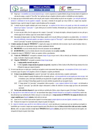 Hóquei em Patins
                                                    REGRAS DE JOGO

     1.2 Sempre que – em simultâneo ou no mesmo momento de jogo – ocorrer a suspensão ou a expulsão definitiva do jogo do mesmo número de Jogadores de
             cada uma das equipas, a sanção de “Power-Play” não é aplicada, pelo que os Jogadores infractores podem ser substituídos por outros Jogadores.
2.   Se a equipa que joga em inferioridade numérica sofrer um golo, pode assegurar a entrada imediata em pista de um seu jogador – por cada golo sofrido pode
     efectuar-se a substituição de um dos jogadores castigados - mas nunca a reentrada de um jogador que esteja excluído ou a cumprir uma suspensão
     temporária do jogo, o qual terá sempre de cumprir a sanção disciplinar que lhe corresponda.
     2.1 A entrada em pista do jogador substituto pode ocorrer mesmo que - na sequência do livre directo ou do penalty que tenha sido assinalado pela
             infracção que originou o “power-play” – o golo sofrido possa ter ocorrido de imediato, determinando que a equipa em questão acabasse por não ser
             efectivamente punida.
     2.2 Se ocorrer um golo válido a favor da equipa que está a cumprir o “power-play”, tal situação não implica a alteração da punição em curso, pelo que a
             referida equipa terá de continuar a jogar com o mesmo número de jogadores.
     2.3 Sem prejuízo do disposto ponto 5 do Artigo 18 destas Regras, quando ocorrer um golo obtido por um Jogador na sua própria baliza - em resultado de
             uma acção deliberada e intencional, quando a sua equipa se encontrava a jogar em "Power-play" - o golo em questão nunca terá qualquer efeito no
             termo do “power-play" em questão, cuja duração permanecerá inalterada.
3.   Os limites máximos do tempo de “POWER-PLAY” a cumprir pelas equipas são estabelecidos tendo em atenção o tipo de sanção disciplinar relativa às
     infracções cometidas pelos seus representantes no jogo, conforme seguidamente indicado:
     3.1 DOIS MINUTOS, no caso das referidas infracções terem sido sancionadas com um cartão azul.
     3.2 QUATRO MINUTOS, no caso das referidas infracções terem sido sancionadas com um cartão vermelho.
4.   A contagem dos tempos de “POWER-PLAY” obedece aos seguintes critérios e procedimentos:
     4.1 O início do “POWER-PLAY” corresponde ao momento (tempo de jogo) em que ocorrer a falta ou infracção que determinou o sancionamento da
             equipa, ressalvando o disposto no ponto 5 deste artigo.
     4.2 O final do “POWER-PLAY” corresponde ao momento (tempo de jogo) em que:
             a) A equipa punida consentir um golo; ou
             b) Se tenha esgotado o tempo máximo da punição em questão, competindo ao Árbitro Auxiliar da Mesa Oficial de Jogo informar desse facto
                    o Delegado da equipa que cumpria tal punição.
5.   Se ocorrer uma falta grave ou muito grave cometida por um jogador ou outro representante duma equipa que - em consequência de lesões e/ou de sanções –
     se encontra a jogar com apenas 3 (três) Jogadores, terão de ser adoptados os seguintes procedimentos:
     5.1 Se houver um substituto disponível, a sanção de “power-play” não é aplicada, sendo observadas as seguintes condicionantes:
             5.1.1 O infractor cumprirá a punição disciplinar que lhe corresponda, pelo que - se for um guarda-redes ou outro jogador que estava em jogo - terá
                       de abandonar a pista, sendo depois substituído por um guarda-redes ou jogador suplente, o que poderá implicar os procedimentos previstos no
                       ponto 5.1 do Artigo 16º destas Regras quando for necessário substituir um guarda-redes por um jogador de pista.
             5.1.2 O “tempo máximo” do “power-play” correspondente à falta em questão – e que a equipa do infractor terá de cumprir - será adicionado ao
                       tempo de “power-play” que ainda falte cumprir relativamente ao último dos infractores da mesma equipa que havia sido anteriormente
                       sancionado.
     5.2 Não havendo substituto disponível, o jogo será dado por concluído pelos Árbitros, atento o disposto no ponto 3.2 do Artigo 11º destas Regras
6.   Se - logo após lhe ter sido exibido um cartão azul - um representante duma equipa (Treinador Principal ou a um Jogador ou Guarda-Redes) cometer uma
     falta adicional que seja considerada pelos Árbitros como grave ou como muito grave, o tempo máximo de POWER-PLAY da equipa do infractor será
     sempre ampliado para 4 (quatro) minutos, tendo ainda em conta que:
     6.1 Apenas terá de ser retirado da pista um único Jogador de essa mesma equipa (o próprio infractor ou um outro Jogador, consoantes os casos).
     6.2 O infractor terá sempre de ser sancionado atento o disposto no ponto 3 do Artigo 26.
7.   Se – depois de reiniciado o jogo, após lhe ter sido exibido um cartão azul - ocorrer uma falta grave ou muito grave que seja cometida por um Jogador ou
     Guarda-Redes que se encontre a cumprir uma suspensão temporária junto à Mesa Oficial de Jogo, os Árbitros terão de lhe exibir um cartão vermelho
     directo, sendo a sua equipa sancionada com um “novo” POWER-PLAY de 4 (quatro) minutos, pelo que terá de retirar da pista um outro jogador, com
     salvaguarda do disposto no ponto 5 deste Artigo.




                                                                     Página 11 de 39
 