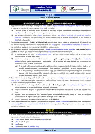 Hóquei em Patins
                                                   REGRAS DE JOGO

                                                                      CAPÍTULO III
                                                           EQUIPAS DE HÓQUEI EM PATINS
                                                                        ARTIGO 11º
                            (EQUIPAS DE HÓQUEI EM PATINS – COMPOSIÇÃO E ENQUADRAMENTO NORMATIVO)
1 O jogo de Hóquei em Patins é disputado por duas equipas de 5 (cinco) Jogadores – 1 (um) Guarda-redes e 4 (quatro) Jogadores de pista – sendo obrigatório,
   no entanto que, na composição das equipas exista sempre 1 (um) Guarda-redes suplente.
   1.1. É obrigatório que haja um Guarda-redes no banco de suplentes até final do jogo, excepto se o seu abandono for motivado por razões disciplinares
          (expulsão) ou por lesão que seja impeditiva da sua participação no jogo.
   1.2 Cada equipa pode, adicionalmente, utilizar 4 (quatro) outros Jogadores suplentes – que podem ser Jogadores de pista (a opção mais comum) ou
          Guarda-redes – possibilitando, assim, que cada equipa possa inscrever no Boletim de Jogo um máximo de 10 (dez) Jogadores, dos quais pelo menos 2
          (dois) têm de ser Guarda-redes.
2. Nas competições internacionais da CATEGORIA DE SENIORES MASCULINOS reservadas às selecções nacionais dos países membros da FIRS e disputadas em
   dias sucessivos, cada equipa pode inscrever nessa competição um máximo de 11 (onze) Jogadores – dos quais pelo menos 3 (três) têm de ser Guarda-redes –
   sem prejuízo de, em cada jogo, ter de ser cumprido o que está estabelecido no número anterior.
3. Para que um jogo se possa iniciar, cada equipa tem de apresentar – sob pena de lhe ser averbada uma “falta de comparência” – um mínimo de 5 (cinco)
   Jogadores em condições aptas para jogar, incluindo obrigatoriamente 2 (dois) Guarda-redes, um efectivo e outro suplente.
   3.1 No entanto, a equipa em causa poderá – em qualquer momento do jogo – fazer entrar em pista os restantes Jogadores, desde que os mesmos estejam
          prévia e devidamente inscritos no Boletim de Jogo.
   3.2 Se no decorrer de um jogo, em consequência de lesões ou sanções, uma equipa ficar em pista com apenas 2 (dois) Jogadores – Guarda-redes
          incluído – os Árbitros Principais têm de suspender o jogo de imediato e dá-lo por terminado, indicando no Boletim de Jogo as circunstâncias que
          determinaram tal decisão, detalhando designadamente:
          3.2.1 Se tal situação foi determinada, essencialmente, pelas expulsões ocorridas ou pelo abandono injustificado de alguns Jogadores, situação em que
                    a entidade organizadora determinará o averbamento duma ““falta de comparência” à equipa faltosa e a sua derrota no jogo em questão.
          3.2.2 Se tal situação ocorreu por incidentes anormais ocorridos no jogo, que determinaram lesões incapacitantes nos Jogadores que tiveram de
                    abandonar a pista, situação em que a entidade organizadora poderá optar pela repetição do jogo, no seu todo ou em parte, atento o momento
                    em que foi definitivamente suspenso o jogo em questão.
4. Por constituir uma violação muito grave da ética desportiva, nenhuma equipa que – tendo Jogadores disponíveis no seu banco de suplentes e aptos a
   entrar em pista – se poderá apresentar em jogo com um número de Jogadores inferior ao permitido pelas Regras de Jogo, situação que a ocorrer determinará
   os seguintes procedimentos por parte dos Árbitros Principais:
   4.1 Efectuar a imediata interrupção do jogo, exibindo um cartão vermelho ao Treinador principal ou – na sua falta e por ordem de preferência – ao
          Treinador Adjunto, ou a um dos Delegados da Equipa ou ao capitão de equipa em pista.
   4.2 Assegurar o sancionamento disciplinar da equipa infractora com o POWER-PLAY correspondente, atento o disposto no ponto 3 do Artigo 10º destas
          Regras.
   4.3 Exigir que a equipa infractora tenha em pista o número de Jogadores permitido pelas Regras de Jogo, ou seja, se a equipa infractora jogava
          voluntariamente com um Jogador a menos, terá de manter tal situação durante o POWER-PLAY.
   4.4 Assegurar a punição técnica da equipa infractora com a marcação de um LIVRE DIRECTO.
5. A inscrição oficial no Boletim de Jogo e a identificação dos Jogadores de cada equipa – incluindo os Guarda-redes – é efectuada através de números distintos
   – entre 1 (um) a 99 (noventa e nove), inclusive, sem utilização do número zero – os quais são inseridos, obrigatoriamente, nas camisolas e, opcionalmente,
   nos calções do equipamento de jogo.

                                                                       ARTIGO 12º
                                    (BANCO DE SUPLENTES – REPRESENTANTES DAS EQUIPAS NO JOGO)
1. De acordo com o estabelecido no ponto 4 do Artigo 13º do Regulamento Técnico do Hóquei em Patins cada equipa tem o direito a integrar 12 (doze) dos seus
   representantes no “banco de suplentes”, designadamente:
   1.1 5 (cinco) Jogadores suplentes, incluindo, no mínimo, 1 (um) Guarda-redes.
   1.2 2 (dois) Delegados da equipa
   1.3 1 (um) Treinador
   1.4 1 (um) Treinador Adjunto (ou Preparador Físico)

                                                                   Página 12 de 39
 