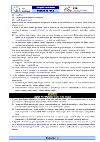 Hóquei em Patins
                                                   REGRAS DE JOGO

     1.5 1 (um) Médico
     1.6 1 (um) Massagista (ou Enfermeiro ou Fisioterapeuta)
     1.7 1 (um) Mecânico (ou Ecónomo)
2    Durante cada parte do jogo, cada uma das equipas tem de ocupar o banco de suplentes que está colocado diante da sua zona defensiva, trocando de lugar entre
     si durante o intervalo.
3    No decorrer do jogo, todos os elementos que integram o Banco de Suplentes de cada Equipa terão de permanecer sentados, com excepção de 3 (três)
     representantes de cada equipa – sendo um deles o Treinador – que podem permanecer de pé, junto à tabela exterior que fica diante do banco de suplentes
     respectivo.
     3.1 Com excepção dos Jogadores suplentes, todos os demais representantes das equipas que estejam inscritos no Boletim de Jogo e integrem o banco de
            suplentes, têm de ser portadores de uma credencial emitida pelo Comité Organizador da competição – identificando o seu portador (equipa
            representada, nome e função) e com fotografia a cores – e que tem de estar colocada ao pescoço.
     3.2 Em caso de extravio ou perda da credencial, a presença do representante no banco de suplentes não poderá ser permitida pelos Árbitros Principais, a
            menos que a Comissão Organizadora da competição o autorize expressamente.
4.   Sempre que for constatada qualquer anomalia, sem gravidade, no banco de suplentes de qualquer das equipas, os Árbitros Principais ou o Árbitro Auxiliar
     devem aguardar uma interrupção do jogo para solicitarem ao Delegado da equipa em questão que assegure a imediata correcção da situação.
5.   Se for constatada uma situação de grave infracção disciplinar com origem no banco de suplentes de qualquer das equipas, os Árbitros Principais devem
     proceder como estipulado no Artigo 23º destas Regras.
6.   Perde o direito de integrar o “banco de suplentes” qualquer Jogador ou representante duma equipa a quem tenha sido exibido um cartão vermelho, sendo
     expulso pelos Árbitros Principais.
     6.1 Os Jogadores a quem tenha sido exibido um cartão azul, sendo suspensos do jogo, têm de ocupar temporariamente uma das cadeiras colocadas entre o
            banco de suplentes e a Mesa Oficial de Jogo.
     6.2 Quando, contrariando as ordens expressas dos Árbitros Principais e/ou do Árbitro Auxiliar, se verificar a presença no "banco de suplentes" de qualquer
            elemento que – por ter sido expulso ou por outro motivo – não está devidamente habilitado para o efeito, os Árbitros Principais devem solicitar a
            intervenção policial para garantir que as suas determinações sejam cumpridas.
7.   Para além dos Jogadores suplentes de cada equipa, aquando duma substituição, apenas o Médico e/ou o Massagista podem entrar em pista – depois de
     expressamente autorizados pelos Árbitros Principais – para prestar assistência a um Jogador, mesmo na eventualidade de terem sido expulsos e excluídos do
     banco de suplentes.
     7.1 Se a entrada em pista do médico e/ou do massagista ocorrer sem a prévia autorização dos Árbitros Principais, estes devem admoestar verbalmente os
            infractores, depois de prestada a assistência ao Jogador lesionado.
     7.2 Se houver reincidência na infracção referida no ponto anterior, os Árbitros Principais devem exibir o cartão vermelho aos infractores, expulsando-os
            do banco de suplentes, depois de prestada a assistência ao Jogador lesionado.

                                                                        ARTIGO 13º
                                             (ACÇÃO E INTERVENÇÃO DOS GUARDA-REDES NO JOGO)
1. Tal como os demais Jogadores, o Guarda-redes deve apoiar-se nos seus patins, beneficiando embora – mas apenas enquanto permanecer na sua área de
   grande penalidade – de direitos especiais na defesa da sua baliza, conforme estabelecido seguidamente.
   1.1 Na tentativa de defender um remate ou de evitar que a sua equipa sofra um golo, o Guarda-redes pode ajoelhar-se, sentar-se, deitar-se ou rastejar,
          podendo deter a bola com qualquer parte do seu corpo, mesmo que em contacto temporário com a pista.
   1.2 Depois do Guarda-redes efectuar a defesa da sua baliza, deve levantar-se e colocar-se sobre os seus patins, embora possa manter um dos joelhos apoiado
          no solo, excepto quando for executado um LIVRE DIRECTO ou um PENALTY contra a sua equipa, atento o estabelecido no ponto 3 do Artigo 29º destas
          Regras.
   1.3 Se o Guarda-redes deixar cair a sua máscara e assim defender um remate à sua baliza, não há lugar à marcação de qualquer falta, devendo os Árbitros
          Principais aplicar a "LEI DA VANTAGEM" e só depois – se for caso disso – interromper o jogo para recolocação da máscara do Guarda-redes.
2. Não é permitido ao Guarda-redes que agarre ou prenda a bola com a mão – nem tão pouco que, de forma intencional, se deite em cima da bola ou a prenda
   entre as suas pernas para que a bola deixe de poder ser jogada – pelo que, sempre que tais infracções ocorram na sua área de grande penalidade, os Árbitros
   Principais terão de interromper o jogo de imediato e punir a equipa do infractor com a marcação de um PENALTY, sem que seja exercida qualquer acção
   disciplinar.



                                                                    Página 13 de 39
 