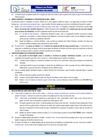 Hóquei em Patins
                                                   REGRAS DE JOGO

   4.4 A reentrada em pista de qualquer Guarda-redes ou Jogador que tenha sido assistido em pista só poderá ocorrer depois do jogo ter sido reiniciado pelos
          Árbitros Principais.
5. NORMAS ESPECÍFICAS A CONSIDERAR NA SUBSTITUIÇÃO DE GUARDA – REDES
   Os Guarda-redes podem ser substituídos nas mesmas condições que os outros Jogadores, podendo no entanto a sua equipa optar por solicitar aos Árbitros
   Principais que – aproveitando uma interrupção do jogo – sejam concedidos 30 (trinta) segundos para concretizar a substituição pelo Guarda-redes suplente.
   5.1 Quando – por razões disciplinares ou por força do disposto no ponto 3 deste Artigo – for obrigatória a substituição do Guarda-redes em pista e não
          houver um Guarda-redes substituto disponível, os Árbitros Principais terão de conceder 3 (três) minutos para que um outro Jogador
          possa assegurar tal substituição, colocando o equipamento específico de protecção dos Guarda-redes.
          5.1.1 Se – por falta de outra alternativa – o Guarda-redes substituído se negar a ceder o seu equipamento específico de protecção ao Jogador
                   suplente que o iria substituir, os Árbitros Principais devem diligenciar a intervenção do Capitão em pista e/ou dos Delegados da equipa em
                   questão, para que o problema seja rapidamente solucionado.
          5.1.2 Quando tais diligências se revelarem infrutíferas, o jogo será dado por terminado pelos Árbitros Principais, efectuando estes depois uma
                   informação detalhada no Boletim de Jogo relativamente aos factos ocorridos.
   5.2 Por opção técnica – mas apenas nos últimos 5 (cinco) minutos do segundo período do tempo normal de jogo – o Guarda-redes de cada
          equipa pode ser substituído por um Jogador de pista da mesma equipa, não podendo este beneficiar dos direitos especiais dos Guarda-redes na defesa da
          sua baliza, nem tãopouco utilizar as caneleiras e protecções específicas por estes utilizadas.
6. SUBSTITUIÇÃO IRREGULAR E PUNIÇÃO DOS INFRACTORES
   6.1 Com o jogo parado ou interrompido, nunca se considera a existência de qualquer substituição irregular, a qual será apenas
          considerada como tal quando o jogo estiver activo e em curso e se verificar qualquer uma das seguintes circunstâncias:
          6.1.1 A entrada em pista do Jogador ou o Guarda-redes substituto ocorrer antes de se ter concretizado a saída da pista do Jogador ou do Guarda-redes
                   substituído.
          6.1.2 A participação indevida no jogo de um Jogador ou Guarda-redes não habilitado para o efeito, seja porque dele fora excluído temporária ou
                   definitivamente, seja por não estar prévia e devidamente inscrito no Boletim de Jogo.
   6.2 Uma vez constatada qualquer substituição irregular, os Árbitros Principais têm de interromper o jogo de imediato, assegurando depois os seguintes
          procedimentos:
          6.2.1 Exibir um cartão azul ao Jogador ou Guarda-redes substituto
          6.2.2 Assegurar a acção disciplinar definida no ponto 2 do Artigo 26º destas Regras, tanto ao infractor como à sua equipa.
          6.2.3 Ordenar – no caso de infracção ao disposto no ponto 4.2 deste Artigo – que seja reiniciada a execução do PENALTY ou do LIVRE DIRECTO que
                   estava em curso.

                                                                       ARTIGO 17º
                                                    (JOGANDO A BOLA - NORMAS ESPECÍFICAS)
1. JOGAR OU REMATAR A BOLA COM O ALÉU OU “STICK”
   1.1 A bola só pode ser jogada com o aléu (ou stick), embora – e desde que o Jogador em questão não se encontre na área de grande penalidade de
        qualquer das equipas – a bola possa ser parada com o patim ou com qualquer parte do corpo, mas nunca com a mão.
        1.1.1 A bola só pode ser movimentada ou rematada com as partes planas do “stick”, sendo proibido “cortar” a bola, ou seja, a bola não pode ser
                 jogada “em cutelo” nem ser movimentada ou rematada com a borda aguda do “stick”.
        1.1.2 Um Jogador enquanto de posse da bola – ou durante qualquer fase do jogo em que tome parte – não poderá levantar nenhuma parte do stick
                 acima do nível do seu próprio ombro, restrição que, no entanto, não é aplicável quando qualquer Jogador rematar a bola à baliza adversária,
                 desde que o levantamento do stick não ponha em perigo a integridade física de quaisquer dos Jogadores em pista, sejam eles adversários ou
                 colegas de equipa.
        1.1.3 Qualquer das situações irregulares referidas nos pontos 1.1.1 e 1.1.2 deste Artigo são puníveis com uma FALTA TÉCNICA, atento o estabelecido
                 no Artigo 24º destas Regras.
   1.2 Não pode ser validado qualquer golo obtido em resultado – acidental ou não – de um ressalto da bola em qualquer parte do corpo ou nos patins dum
        Jogador da equipa que iria beneficiar do golo em causa.
   1.3 No entanto, terá sempre de ser validado qualquer golo que seja marcado por um Jogador na sua própria baliza, seja com o stick seja em resultado –
        acidental ou não – de um ressalto da bola em qualquer parte do seu corpo ou nos seus próprios patins.



                                                                   Página 17 de 39
 