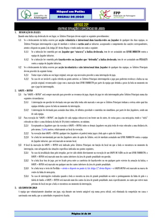 Hóquei em Patins
                                                  REGRAS DE JOGO

                                                                      ARTIGO 20º
                                                  (OUTRAS SITUAÇÕES ESPECÍFICAS DO JOGO)
1. DESLOCAÇÃO DA BALIZA
   Quando uma baliza seja deslocada do seu lugar, os Árbitros Principais devem seguir os seguintes procedimentos:
   1.1 Se o deslocamento da baliza ocorreu por acção voluntária e intencional dum Guarda-redes ou Jogador de qualquer das duas equipas, os
         Árbitros Principais interromperão o jogo de imediato e exibem o cartão azul ao infractor, assegurando o cumprimento das sanções correspondentes,
         atento o disposto no ponto 2 do Artigo 26º destas Regras e tendo ainda em conta o seguinte:
         1.1.1 Se a infracção for cometida por um Jogador que “atacava” a baliza deslocada, tem de ser assinalado um LIVRE DIRECTO contra a
                  equipa do Jogador infractor.
         1.1.2 Se a infracção for cometida pelo Guarda-redes ou Jogador que “defendia” a baliza deslocada, tem de ser assinalado um PENALTY
                  contra a equipa do Jogador infractor.
   1.2 Se o deslocamento da baliza ocorreu por acção involuntária e não intencional dum Jogador de qualquer das equipas, os Árbitros Principais
         devem proceder da seguinte forma:
         1.2.1 Tentar repor a baliza no seu lugar original, sem que seja necessário proceder a uma interrupção do jogo.
         1.2.2 No caso de ser inviável a opção referida no ponto anterior, os Árbitros Principais interromperão o jogo para poderem recolocar a baliza na sua
                  posição original, recomeçando o jogo com a marcação dum LIVRE INDIRECTO por parte da equipa que detinha a posse da bola no momento em
                  que o jogo foi interrompido.
2. GOLPE – DUPLO
   2.1 Um “GOLPE – DUPLO” será sempre marcado para proceder ao recomeço do jogo, depois do jogo ter sido interrompido pelos Árbitros Principais numa das
         seguintes circunstâncias:
         2.1.1 A interrupção em questão foi efectuada sem que uma falta tenha sido marcada e sem que os Árbitros Principais tenham a certeza sobre qual das
                  equipas detinha a posse da bola no momento da interrupção.
         2.1.2 A interrupção foi efectuada para assinalar duas faltas, de idêntica gravidade e cometidas em simultâneo, por parte de dois Jogadores, sendo um
                  de cada equipa.
   2.2 Para execução do “GOLPE – DUPLO”, um Jogador de cada equipa colocar-se-á em frente um do outro, de costas para a sua meia-pista, tendo o “stick”
         colocado no chão e a uma distância da bola de 20 (vinte) centímetros, no mínimo.
         2.2.1 Exceptuando os Jogadores que vão executar o GOLPE – DUPLO, todos os demais Jogadores em pista terão de estar colocados a uma distância de,
                  pelo menos, 3 (três) metros, relativamente ao local da execução.
         2.2.2 Na execução dum GOLPE – DUPLO, qualquer dos Jogadores só poderá tentar jogar a bola após o apito do Árbitro.
         2.2.3 Se a bola for movimentada por um dos Jogadores antes do apito do Árbitro, será de imediato assinalado um LIVRE INDIRECTO contra a equipa
                  do Jogador infractor, que será marcado no mesmo local.
   2.3 O local da marcação do GOLPE – DUPLO será indicado pelos Árbitros Principais em função do local em que a bola se encontrava no momento da
         interrupção, com salvaguarda das situações específicas indicadas nos pontos seguintes.
         2.3.1 No caso da invalidação dum golo irregular, por ter sido obtido directamente na execução de um GOLPE DE SAÍDA ou de um LIVRE INDIRECTO, o
                  GOLPE – DUPLO será marcado num dos cantos inferiores da área de grande penalidade em questão.
         2.3.2 Se a bola ficar fora de jogo, por ter ficado presa entre as caneleiras do Guarda-redes ou em qualquer parte exterior da armação da baliza, o
                  GOLPE – DUPLO será marcado em qualquer um dos cantos inferiores da área de grande penalidade.
         2.3.3 Se a bola tocar o tecto do Pavilhão – atento o disposto no ponto 6.4 do Artigo 17º destas Regras – o GOLPE-DUPLO será marcado na marca do
                  centro da linha de meia-pista.
         2.3.4 No caso de interrupções realizadas quando a bola se encontra na área de grande penalidade ou entre o prolongamento da linha de golo e a
                  tabela de fundo, o GOLPE – DUPLO será marcado num dos cantos da área de grande penalidade, mais especificamente, no canto que estiver mais
                  próximo do local em que a bola se encontrava no momento da interrupção.
3. ABANDONO DO JOGO
   A equipa que voluntariamente abandone um jogo, seja durante um torneio amigável seja numa prova oficial, será eliminada da competição em causa e
   sancionada com multa, que as autoridades responsáveis fixarão.




                                                                   Página 21 de 39
 