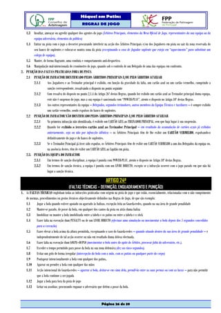 Hóquei em Patins
                                                  REGRAS DE JOGO

   1.3 Insultar, ameaçar ou agredir qualquer dos agentes do jogo (Árbitros Principais, elementos da Mesa Oficial de Jogo, representantes da sua equipa ou da
        equipa adversária, elementos do público)
   1.4 Entrar na pista com o jogo a decorrer procurando interferir na acção dos Árbitros Principais e/ou dos Jogadores em pista ou sair da zona reservada do
        seu banco de suplentes e colocar-se noutra zona da pista (exceptuando o caso de Jogador suplente que esteja em “aquecimento” para substituir um
        colega de equipa).
   1.5 Manter, de forma flagrante, uma conduta e comportamento anti-desportivo.
   1.6 Manipulação mal-intencionada do cronómetro do jogo, quando sob o controlo de um Delegado de uma das equipas em confronto.
2. PUNIÇÃO DAS FALTAS PRATICADAS FORA DE PISTA
   2.1 PUNIÇÃO DE INFRACTOR IDENTIFICADO PELOS ÁRBITROS PRINCIPAIS E/OU PELO ÁRBITRO AUXILIAR
        2.1.1      Aos Jogadores e ao Treinador principal é exibido, em função da gravidade da falta, um cartão azul ou um cartão vermelho, cumprindo a
                   sanção correspondente, ressalvando o disposto no ponto seguinte
        2.1.2      Com ressalva do disposto no ponto 2.1.4 do Artigo 26º destas Regras, quando for exibido um cartão azul ao Treinador principal duma equipa,
                   este não é suspenso do jogo, mas a sua equipa é sancionada com “POWER-PLAY”, atento o disposto no Artigo 10º destas Regras.
        2.1.3      Aos outros representantes da equipa – Delegados, segundos treinadores, outros membros da Equipa Técnica e Auxiliares – é sempre exibido
                   um cartão vermelho, sendo expulsos do banco de suplentes.
   2.2 PUNIÇÃO DE INFRACTOR NÃO IDENTIFICADO PELOS ÁRBITROS PRINCIPAIS E/OU PELO ÁRBITRO AUXILIAR
        2.2.1      Na primeira infracção não identificada, é exibido um CARTÃO AZUL ao TREINADOR PRINCIPAL, sem que haja lugar à sua suspensão.
        2.2.2      Quando for exibido o terceiro cartão azul ao Treinador Principal – em resultado da acumulação de cartões azuis já exibidos
                   anteriormente, seja ou não por infracção idêntica – os Árbitros Principais têm de lhe exibir um CARTÃO VERMELHO, expulsando-o
                   definitivamente do jogo e do banco de suplentes.
        2.2.3      Se o Treinador Principal já tiver sido expulso, os Árbitros Principais têm de exibir um CARTÃO VERMELHO a um dos Delegados da equipa ou,
                   na ausência destes, têm de exibir um CARTÃO AZUL ao Capitão em pista.
   2.3. PUNIÇÃO DA EQUIPA DO INFRACTOR
        2.3.1      Em termos de sanção disciplinar, a equipa é punida com POWER-PLAY, atento o disposto no Artigo 10º destas Regras.
        2.3.2      Em termos de sanção técnica, a equipa é punida com um LIVRE DIRECTO, excepto se a infracção ocorrer com o jogo parado em que não há
                   lugar a sanção técnica.

                                                                      ARTIGO 24º
                                       (FALTAS TÉCNICAS – DEFINIÇÃO, ENQUADRAMENTO E PUNIÇÃO)
1. As FALTAS TÉCNICAS englobam todas as infracções praticadas com origem na pista de jogo e que estão, essencialmente, relacionadas com o não cumprimento
   de normas, procedimentos ou gestos técnicos objectivamente definidos nas Regras de Jogo, de que são exemplo:
   1.1     Jogar a bola quando estiver apoiado ou agarrado às balizas, excepção feita ao Guarda-redes, quando na sua área de grande penalidade
   1.2     Manter-se parado, de posse da bola, em qualquer dos cantos da pista ou atrás duma baliza
   1.3     Imobilizar ou manter a bola imobilizada entre a tabela e os patins ou entre a tabela e o stick
   1.4     Fazer falta na execução dum PENALTY ou de um LIVRE DIRECTO (efectuar uma simulação ou movimentar a bola depois dos 5 segundos concedidos
           para a execução)
   1.5     Fazer elevar a bola acima da altura permitida, exceptuando o caso do Guarda-redes – quando situado dentro da sua área de grande penalidade – e
           independentemente de tal acção ocorrer ou não em resultado duma defesa efectuada.
   1.6     Fazer falta na execução dum GOLPE–DUPLO (movimentar a bola antes do apito do Árbitro, provocar falta do adversário, etc.).
   1.7     Exceder o tempo permitido para posse da bola na sua zona defensiva (dez ou cinco segundos).
   1.8     Evitar um golo de forma irregular (intercepção da bola com a mão, com os patins ou qualquer parte do corpo)
   1.9     Pontapear intencionalmente a bola com qualquer dos patins.
   1.10 Agarrar ou prender a bola com qualquer das mãos
   1.11 Acção intencional do Guarda-redes – agarrar a bola, deitar-se em cima dela, prendê-la entre as suas pernas ou com as luvas – para não permitir
           que a bola continue a ser jogada
   1.12 Jogar a bola para fora da pista de jogo
   1.13 Gritar ou assobiar, procurando enganar o adversário que detém a posse da bola.



                                                                  Página 26 de 39
 