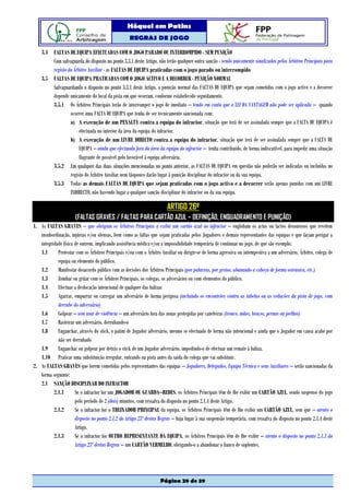 Hóquei em Patins
                                                   REGRAS DE JOGO

    3.4 FALTAS DE EQUIPA EFECTUADAS COM O JOGO PARADO OU INTERROMPIDO - SEM PUNIÇÃO
        Com salvaguarda do disposto no ponto 3.3.1 deste Artigo, não terão qualquer outra sanção - sendo unicamente sinalizadas pelos Árbitros Principais para
        registo do Árbitro Auxiliar - as FALTAS DE EQUIPA praticadas com o jogo parado ou interrompido
    3.5 FALTAS DE EQUIPA PRATICADAS COM O JOGO ACTIVO E A DECORRER - PUNIÇÃO NORMAL
        Salvaguardando o disposto no ponto 3.3.1 deste Artigo, a punição normal das FALTAS DE EQUIPA que sejam cometidas com o jogo activo e a decorrer
        depende unicamente do local da pista em que ocorram, conforme estabelecido seguidamente.
        3.5.1 Os Árbitros Principais terão de interromper o jogo de imediato – tendo em conta que a LEI DA VANTAGEM não pode ser aplicada – quando
                 ocorrer uma FALTA DE EQUIPA que tenha de ser tecnicamente sancionada com:
                 a) A execução de um PENALTY contra a equipa do infractor, situação que terá de ser assinalada sempre que a FALTA DE EQUIPA é
                      efectuada no interior da área da equipa do infractor.
                 b) A execução de um LIVRE DIRECTO contra a equipa do infractor, situação que terá de ser assinalada sempre que a FALTA DE
                      EQUIPA – ainda que efectuada fora da área da equipa do infractor – tenha contribuído, de forma indiscutível, para impedir uma situação
                      flagrante de possível golo favorável à equipa adversária.
        3.5.2 Em qualquer das duas situações mencionadas no ponto anterior, as FALTAS DE EQUIPA em questão não poderão ser indicadas ou incluídas no
                 registo do Árbitro Auxiliar nem tãopouco darão lugar à punição disciplinar do infractor ou da sua equipa.
        3.5.3 Todas as demais FALTAS DE EQUIPA que sejam praticadas com o jogo activo e a decorrer serão apenas punidas com um LIVRE
                 INDIRECTO, não havendo lugar a qualquer sanção disciplinar do infractor ou da sua equipa.

                                                                        ARTIGO 26º
                      (FALTAS GRAVES / FALTAS PARA CARTÃO AZUL – DEFINIÇÃO, ENQUADRAMENTO E PUNIÇÃO)
1. As FALTAS GRAVES – que obrigam os Árbitros Principais a exibir um cartão azul ao infractor – englobam os actos ou factos desonrosos que revelem
   insubordinação, injúrias e/ou ofensas, bem como as faltas que sejam praticadas pelos Jogadores e demais representantes das equipas e que façam perigar a
   integridade física de outrem, implicando assistência médica e/ou a impossibilidade temporária de continuar no jogo, de que são exemplo:
   1.1      Protestar com os Árbitros Principais e/ou com o Árbitro Auxiliar ou dirigir-se de forma agressiva ou intempestiva a um adversário, Árbitro, colega de
            equipa ou elemento do público.
   1.2      Manifestar desacordo público com as decisões dos Árbitros Principais (por palavras, por gestos, abanando a cabeça de forma ostensiva, etc.)
   1.3      Zombar ou gritar com os Árbitros Principais, os colegas, os adversários ou com elementos do público.
   1.4      Efectuar a deslocação intencional de qualquer das balizas
   1.5      Agarrar, empurrar ou carregar um adversário de forma perigosa (incluindo os encontrões contra as tabelas ou as vedações da pista de jogo, com
            derrube do adversário)
   1.6      Golpear – sem usar de violência – um adversário fora das zonas protegidas por caneleiras (tronco, mãos, braços, pernas ou joelhos)
   1.7      Rasteirar um adversário, derrubando-o
   1.8      Enganchar, através do stick, o patim de Jogador adversário, mesmo se efectuado de forma não intencional e ainda que o Jogador em causa acabe por
            não ser derrubado
   1.9      Enganchar ou golpear por detrás o stick de um Jogador adversário, impedindo-o de efectuar um remate à baliza.
   1.10 Praticar uma substituição irregular, entrando na pista antes da saída do colega que vai substituir.
2. As FALTAS GRAVES que forem cometidas pelos representantes das equipas – Jogadores, Delegados, Equipa Técnica e seus Auxiliares – serão sancionadas da
   forma seguinte:
   2.1 SANÇÃO DISCIPLINAR DO INFRACTOR
          2.1.1       Se o infractor for um JOGADOR OU GUARDA–REDES, os Árbitros Principais têm de lhe exibir um CARTÃO AZUL, sendo suspenso do jogo
                      pelo período de 2 (dois) minutos, com ressalva do disposto no ponto 2.1.4 deste Artigo.
          2.1.2       Se o infractor for o TREINADOR PRINCIPAL da equipa, os Árbitros Principais têm de lhe exibir um CARTÃO AZUL, sem que – atento o
                      disposto no ponto 2.1.2 do Artigo 23º destas Regras – haja lugar à sua suspensão temporária, com ressalva do disposto no ponto 2.1.4 deste
                      Artigo.
          2.1.3       Se o infractor for OUTRO REPRESENTANTE DA EQUIPA, os Árbitros Principais têm de lhe exibir – atento o disposto no ponto 2.1.3 do
                      Artigo 23º destas Regras – um CARTÃO VERMELHO, obrigando-o a abandonar o banco de suplentes.




                                                                    Página 29 de 39
 