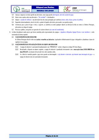 Hóquei em Patins
                                                  REGRAS DE JOGO

    1.2   Ameaçar, empurrar ou tentar agredir um adversário, com o jogo parado (interrupção, intervalo ou final do jogo)
    1.3   Entrar com os patins sobre um adversário – "de carrinho" – derrubando-o
    1.4   Golpear – usando de violência – um adversário fora das zonas protegidas por caneleiras (tronco, mãos, braços, pernas ou joelhos)
    1.5   Enganchar intencionalmente, através do stick, o patim de Jogador adversário, provocando a sua queda na pista.
    1.6   Arremessar para a pista de jogo o stick, o capacete, as caneleiras ou outro qualquer objecto na direcção da bola ou contra os Árbitros Principais,
          adversários ou colegas de equipa
   1.7 Provocar o público, com gestos ou expressões de carácter ofensivo (ou como tal considerados)
2. As faltas disciplinares muito graves que forem cometidas pelos representantes das equipas – Jogadores, Delegados, Equipa Técnica e seus Auxiliares – serão
   sancionadas da forma seguinte:
   2.1 SANÇÃO DISCIPLINAR DO INFRACTOR
          Os Árbitros Principais têm de exibir um cartão vermelho ao infractor, expulsando-o definitivamente do jogo e obrigando-o a abandonar o banco de
          suplentes da sua equipa.
   2.2 SANÇÃO DISCIPLINAR E PENALIZAÇÃO TÉCNICA DA EQUIPA DO INFRACTOR
          2.2.1 A equipa do infractor é sancionada disciplinarmente com “POWER-PLAY”, atento o disposto no Artigo 10º destas Regras.
          2.2.2 Ressalvando o disposto no número seguinte, a equipa do infractor é penalizada tecnicamente com a marcação dum LIVRE DIRECTO ou
                    dum PENALTY, em função do local onde tiver sido cometida a falta.
          2.2.3 Se a falta for cometida quando o jogo estava parado ou interrompido – seja durante o intervalo, seja durante uma interrupção do jogo – a
                    equipa do infractor não será sancionada tecnicamente.




                                                                   Página 31 de 39
 