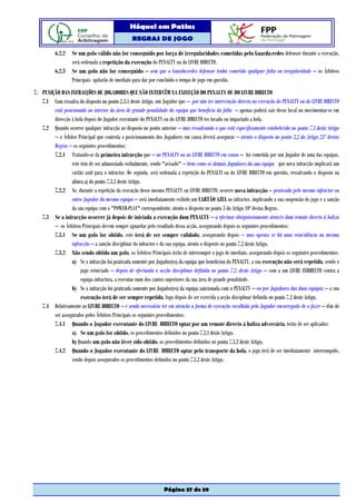 Hóquei em Patins
                                                 REGRAS DE JOGO

          6.2.2    Se um golo válido não for conseguido por força de irregularidades cometidas pelo Guarda-redes defensor durante a execução,
                   será ordenada a repetição da execução do PENALTY ou do LIVRE DIRECTO.
          6.2.3    Se um golo não for conseguido – sem que o Guarda-redes defensor tenha cometido qualquer falta ou irregularidade – os Árbitros
                   Principais apitarão de imediato para dar por concluído o tempo de jogo em questão.
7. PUNIÇÃO DAS INFRACÇÕES DE JOGADORES QUE NÃO INTERVÊM NA EXECUÇÃO DO PENALTY OU DO LIVRE DIRECTO
   7.1 Com ressalva do disposto no ponto 2.3.1 deste Artigo, um Jogador que – por não ter intervenção directa na execução do PENALTY ou do LIVRE DIRECTO
        está posicionado no interior da área de grande penalidade da equipa que beneficia da falta – apenas poderá sair desse local ou movimentar-se em
        direcção à bola depois do Jogador executante do PENALTY ou do LIVRE DIRECTO ter tocado ou impactado a bola.
   7.2 Quando ocorrer qualquer infracção ao disposto no ponto anterior – mas ressalvando o que está especificamente estabelecido no ponto 7.3 deste Artigo
        – o Árbitro Principal que controla o posicionamento dos Jogadores em causa deverá assegurar – atento o disposto no ponto 2.2 do Artigo 25º destas
        Regras – os seguintes procedimentos:
        7.2.1 Tratando-se da primeira infracção que – no PENALTY ou no LIVRE DIRECTO em causa – foi cometida por um Jogador de uma das equipas,
                 este tem de ser admoestado verbalmente, sendo "avisado" – bem como os demais Jogadores da sua equipa que nova infracção implicará um
                 cartão azul para o infractor. De seguida, será ordenada a repetição do PENALTI ou do LIVRE DIRECTO em questão, ressalvando o disposto na
                 alínea a) do ponto 7.3.2 deste Artigo.
        7.2.2 Se, durante a repetição da execução desse mesmo PENALTY ou LIVRE DIRECTO, ocorrer nova infracção – praticada pelo mesmo infractor ou
                 outro Jogador da mesma equipa – será imediatamente exibido um CARTÃO AZUL ao infractor, implicando a sua suspensão do jogo e a sanção
                 da sua equipa com o "POWER-PLAY" correspondente, atento o disposto no ponto 3 do Artigo 10º destas Regras.
   7.3 Se a infracção ocorrer já depois de iniciada a execução dum PENALTY – a efectuar obrigatoriamente através dum remate directo à baliza
        – os Árbitros Principais devem sempre aguardar pelo resultado dessa acção, assegurando depois os seguintes procedimentos:
        7.3.1 Se um golo for obtido, este terá de ser sempre validado, assegurando depois – mas apenas se há uma reincidência na mesma
                 infracção – a sanção disciplinar do infractor e da sua equipa, atento o disposto no ponto 7.2 deste Artigo.
        7.3.2 Não sendo obtido um golo, os Árbitros Principais terão de interromper o jogo de imediato, assegurando depois os seguintes procedimentos:
                 a) Se a infracção foi praticada somente por Jogador(es) da equipa que beneficiou do PENALTY, a sua execução não será repetida, sendo o
                      jogo reiniciado – depois de efectuada a acção disciplinar definida no ponto 7.2. deste Artigo – com a um LIVRE INDIRECTO contra a
                      equipa infractora, a executar num dos cantos superiores da sua área de grande penalidade.
                 b) Se a infracção foi praticada somente por Jogador(es) da equipa sancionada com o PENALTY – ou por Jogadores das duas equipas – a sua
                      execução terá de ser sempre repetida, logo depois de ser exercida a acção disciplinar definida no ponto 7.2 deste Artigo.
   7.4 Relativamente ao LIVRE DIRECTO – e sendo necessário ter em atenção a forma de execução escolhida pelo Jogador encarregado de o fazer – têm de
        ser assegurados pelos Árbitros Principais os seguintes procedimentos:
        7.4.1 Quando o Jogador executante do LIVRE DIRECTO optar por um remate directo à baliza adversária, terão de ser aplicados:
                 a) Se um golo for obtido, os procedimentos definidos no ponto 7.3.1 deste Artigo.
                 b) Quando um golo não tiver sido obtido, os procedimentos definidos no ponto 7.3.2 deste Artigo,
        7.4.2 Quando o Jogador executante do LIVRE DIRECTO optar pelo transporte da bola, o jogo terá de ser imediatamente interrompido,
                 sendo depois assegurados os procedimentos definidos no ponto 7.3.2 deste Artigo.




                                                                 Página 37 de 39
 