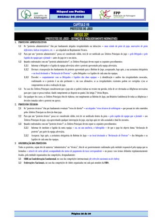 Hóquei em Patins
                                                   REGRAS DE JOGO

                                                                      CAPÍTULO VII
                                                                  PROTESTOS DO JOGO
                                                                       ARTIGO 30º
                                    (PROTESTOS DO JOGO – DEFINIÇÃO E ENQUADRAMENTO NORMATIVO)
1. PROTESTOS ADMINISTRATIVOS
   1.1 Os “protestos administrativos” têm por fundamento alegadas irregularidades ou infracções – mau estado da pista de jogo, marcações de pista
          deficientes, balizas irregulares, etc. – ao estipulado no Regulamento Técnico.
   1.2 Para que um “protesto administrativo” possa ser considerado válido, terá de ser notificado aos Árbitros Principais do jogo – pelo Delegado e pelo
          Capitão da equipa que o formule – antes do jogo ter o seu início.
   1.3 Quando confrontados com um "protesto administrativo", os Árbitros Principais devem seguir os seguintes procedimentos:
          1.3.1 Informar o Delegado e o Capitão da equipa adversária sobre o protesto apresentado pela equipa adversária.
          1.3.2 Efectuar a transposição dos fundamentos do protesto apresentado para o Boletim de Jogo, assegurando, logo após, a sua assinatura obrigatória
                    – no local destinado a “Declaração de Protesto” – pelos Delegados e os Capitães de cada uma das equipas.
          1.3.3 Proceder – conjuntamente com os Delegados e Capitães das duas equipas – à identificação e análise das irregularidades invocadas,
                    confirmando se o protesto é ou não pertinente e, em caso afirmativo, se as irregularidades existentes podem ser corrigidas e/ou se
                    comprometem ou não a realização do jogo.
   1.4 No caso dos Árbitros Principais considerarem que o jogo não se poderá realizar no recinto em questão, terão de ser efectuadas as diligências necessárias
          para que o jogo se possa realizar, dando cumprimento ao disposto no ponto 2 do Artigo 7º destas Regras.
   1.5 Em qualquer dos casos, os Árbitros Principais têm de elaborar, em complemento ao Boletim de Jogo, um Relatório Confidencial de todas as diligências e
          decisões tomadas sobre o protesto em apreço.
2. PROTESTOS TÉCNICOS
   2.1 Os “protestos técnicos” têm por fundamento eventuais "erros de direito" – ou alegados “erros técnicos de arbitragem – que possam ter sido cometidos
          pelos Árbitros Principais na direcção dum jogo.
   2.2 Para que um “protesto técnico” possa ser considerado válido, terá de ser notificado dentro da pista – pelo capitão da equipa que o formule – aos
          Árbitros Principais do jogo, seja aproveitando qualquer interrupção do jogo, seja logo após ter sido assinalado o final do encontro.
   2.3 Quando confrontados com um "protesto técnico", os Árbitros Principais devem seguir os seguintes procedimentos:
          2.3.1 Informar de imediato o Capitão da outra equipa – ou, na sua ausência, o Subcapitão – de que o jogo foi objecto duma “declaração de
                    protesto” por parte da equipa adversária.
          2.3.2 Assegurar, logo após, a assinatura obrigatória do Boletim de Jogo – no local destinado a “Declaração de Protesto” – dos Delegados e os
                    Capitães de cada uma das equipas.
3 CONFIRMAÇÃO DOS PROTESTOS
   Todos os protestos, sejam eles de natureza “administrativa” ou “técnica”, têm de ser posteriormente confirmados pela entidade responsável pela equipa que os
   formulou – através de carta oficial, acompanhada dos meios de pagamento da taxa correspondente – no prazo e nos termos definidos regulamentarmente
   fixados, pela entidade organizadora das competições, designadamente:
   3.1 CIRH ou Confederação Continental, no caso das competições internacionais (de selecções nacionais ou de clubes)
   3.2 Federações Nacionais, no caso das competições de clubes organizadas em cada país membro da FIRS.




                                                                   Página 38 de 39
 