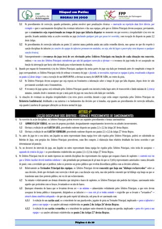 Hóquei em Patins
                                                   REGRAS DE JOGO

   3.1 Os procedimentos de correcção, quando pertinentes, podem envolver quer penalizações técnicas – marcação ou repetição dum livre directo, por
          exemplo – quer o sancionamento disciplinar dos eventuais infractores e das suas equipas, pelo que os Árbitros Principais devem assegurar, previamente,
          que o cronómetro seja reposicionado no tempo de jogo que faltaria disputar no momento em que ocorreu a irregularidade e/ou erro em
          questão, ficando anuladas todas as acções ocorridas no jogo (incluindo qualquer golo que possa ter ocorrido), com excepção do disposto no ponto 3.2
          deste Artigo.
   3.2 Os procedimentos de correcção indicados no ponto 3.1 anterior nunca poderão anular um cartão vermelho directo, mas apenas no que diz respeito à
          sanção disciplinar do infractor (as sanções da equipa do infractor permanecem anuladas, ou seja, não há lugar a power-play nem tãopouco a qualquer
          sanção técnica).
   3.3 Consequentemente o recomeço do jogo terá de ser efectuado pelos Árbitros Principais em função de cada situação em concreto,
          embora – no caso dos Árbitros Principais entenderem que não há qualquer correcção a efectuar – o recomeço do jogo tenha de ser assegurado em
          função da interrupção que havia sido efectuada para esclarecimento da situação.
4. Quando por engano do Cronometrista e/ou dos Árbitros Principais, qualquer das meias partes do jogo seja dada por terminada antes de completado o tempo de
   jogo correspondente, os Árbitros Principais terão de ordenar o recomeço do jogo – fazendo, se necessário, regressar as equipas à pista, ressalvando o disposto
   no ponto 4.2 deste Artigo – com a execução de um GOLPE-DUPLO, a efectuar na marca do GOLPE DE SAÍDA, no centro da pista.
   4.1 Os Árbitros Principais devem assegurar que seja reposta no Cronómetro a informação sobre o tempo de jogo que falta disputar, depois deste ter sido
          previamente acordado com o Cronometrista.
   4.2 O recomeço do jogo apenas será ordenado pelos Árbitros Principais quando esta iniciativa tenha lugar antes de transcorrido o limite máximo de 5 (cinco)
          minutos, contados desde o momento em que a meia parte do jogo em causa havia sido dada por concluída.
5. As situações de eventuais ou alegadas irregularidades e/ou erros graves ocorridas durante o jogo serão sempre reportadas pelos Árbitros Principais em
   Relatório Confidencial, detalhando a sua natureza e os fundamentos das decisões por si tomadas, seja quanto aos procedimentos de correcção utilizados,
   seja quanto à ausência de quaisquer alterações ao decurso normal do jogo.

                                                                        ARTIGO 4º
                        (ACÇÃO DISCIPLINAR DOS ÁRBITROS – FORMAS E PROCEDIMENTOS DE SANCIONAMENTO)
1. No exercício da acção disciplinar, os Árbitros Principais podem recorrer aos seguintes procedimentos e formas sancionatórias:
   1.1 ADMOESTAÇÃO VERBAL, em casos de pequena gravidade, designadamente comportamentos incorrectos ou atitudes inconvenientes.
   1.2 Efectuar a exibição de um CARTÃO AZUL, procedendo conforme disposto nos pontos 2.1 e 2.2 do Artigo 26º destas Regras.
   1.3 Efectuar a exibição de um CARTÃO VERMELHO, procedendo conforme disposto nos pontos 2.1 e 2.2 do Artigo 27º destas Regras.
2. Se, antes do jogo ter o seu início, um Jogador ou outro representante duma equipa tiver sido expulso pelos Árbitros Principais, poderá ser substituído no
   Boletim de Jogo, sem prejuízo dos Árbitros Principais procederem, como lhes compete, à elaboração dum relatório detalhado dos factos ocorridos e que
   determinaram tal punição.
3. Se, no decorrer do intervalo do jogo, um Jogador ou outro representante duma equipa for expulso pelos Árbitros Principais, estes terão de assegurar –
   aquando do reinício do jogo – os procedimentos estabelecidos nos pontos 2.1 e 2.2 do Artigo 27º destas Regras.
4. Os Árbitros Principais tem de ser muito rigorosos no controlo disciplinar dos representantes das equipas que ocupam o banco de suplentes – controlo esse em
   que o Árbitro Auxiliar deverá também colaborar – não permitindo que permaneçam de pé mais do que os 3 (três) representantes autorizados e nunca deixando
   de punir, com a severidade que se justificar, todos os protestos ou gestos públicos que revelem discordância pública com as decisões arbitrais.
   4.1 Relativamente ao Treinador Principal das equipas, os Árbitros Principais devem consentir que haja um "diálogo esclarecedor" sobre as
          suas decisões, desde que efectuado com correcção e desde que a sua duração seja curta, mas não poderão consentir que tal diálogo seja longo ou que se
          transforme num claro protesto público, em vez de um esclarecimento.
   4.2 No entanto e relativamente aos demais elementos que integrem o banco de suplentes, os Árbitros Principais não poderão dar tréguas, sancionando todos
          aqueles que gesticulem com os braços, levantando-se ou não do banco.
   4.3 Quaisquer elementos do banco que se levantem devem ser – no mínimo – admoestados verbalmente pelos Árbitros Principais, o que estes devem
          assegurar de forma pública e transparente, dirigindo-se ao infractor e – caso este já se tenha sentado – exigir-lhe que se levante e "avisando-o" –
          através duma sinalética adequada – de que não pode repetir tal infracção, sob pena de ser sancionado com:
          4.3.1 A exibição de um cartão azul, se o reincidente for um guarda-redes, jogador de pista ou Treinador Principal, implicando – para o infractor e
                   para a sua equipa – as sanções adicionais estabelecidas no ponto 2 do Artigo 26º destas Regras.
          4.3.2 A exibição de um cartão vermelho, se o reincidente for qualquer outro elemento da equipa em questão, implicando – para ele e para a sua
                   equipa – as sanções adicionais estabelecidas no ponto 2 do Artigo 27º destas Regras.


                                                                     Página 4 de 39
 