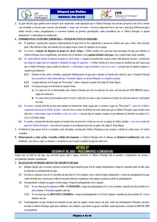 Hóquei em Patins
                                                   REGRAS DE JOGO

5. Na parte final dos jogos podem ocorrer situações mais complicadas, sendo importante que os Árbitros Principais não percam a perspectiva dos factos e tomem
   com serenidade as decisões mais correctas, não hesitando – sempre que necessário – em trocar impressões breves um com o outro para deliberarem qual a
   melhor decisão a tomar, designadamente se ocorrerem tumultos ou protestos generalizados, sendo aconselhável que os Árbitros Principais se apoiem
   mutuamente e se mantenham em comunicação.
6. CUMPRIMENTO DAS SUSPENSÕES TEMPORÁRIAS – PUNIÇÃO DE EVENTUAIS INFRACÇÕES
   6.1 Os Jogadores e guarda-redes suspensos temporariamente do jogo terão de dar cumprimento à mesma nas cadeiras que, para o efeito, estão colocadas
          junto à Mesa Oficial de Jogo, não podendo em caso algum ocupar o banco de suplentes da sua equipa.
   6.2 Se ocorrer a violação do disposto no ponto 6.1. deste Artigo, o Árbitro Auxiliar deve aproveitar uma interrupção de jogo para informar os
          Árbitros Principais dessa irregularidade, procedendo estes de imediato à sua expulsão definitiva do jogo, com a exibição dum cartão vermelho.
   6.3 Se – para além da violação do disposto no ponto 6.1. deste Artigo – o Jogador ou Guarda-redes suspenso entrar indevidamente em pista – substituindo
          um colega de equipa antes de cumprida a totalidade do tempo de suspensão – o Árbitro Auxiliar deve fazer accionar de imediato um sinal sonoro para
          que os Árbitros Principais sejam avisados da infracção – e interromper o jogo de imediato, se for esse o caso – e possam logo de seguida assegurar os
          seguintes procedimentos:
          6.3.1 Exibição de dois cartões vermelhos, expulsando definitivamente do jogo quer o Jogador ou Guarda-redes infractor, quer o Treinador Principal
                    (na sua ausência e pela ordem indicada, o Treinador Adjunto, ou um dos Delegados ou o Capitão em pista)
          6.3.2 A equipa infractora terá de jogar em "Power-play", atento o disposto no ponto 3 do Artigo 10º destas Regras.
          6.3.3 O recomeço do jogo será efectuado da seguinte forma:
                    a) Se o jogo teve de ser interrompido pelos Árbitros Principais por força da infracção em causa, será marcado um LIVRE DIRECTO contra a
                         equipa dos infractores
                    b) Se o jogo estava já interrompido antes de ocorrer a infracção em causa, o jogo recomeçará em função da acção que motivara a interrupção
                         em causa.
   6.4 Se ocorrer a entrada indevida na pista dum Jogador ou Guarda-redes duma equipa que se encontra a jogar em "Power-play" – antes de recebida a
          competente autorização do Árbitro Auxiliar – este deve fazer accionar de imediato um sinal sonoro para que os Árbitros Principais sejam avisados dessa
          infracção – e interromper o jogo de imediato, se for esse o caso – e possam, logo de seguida, assegurar os procedimentos já indicados nos pontos 6.3.1,
          6.3.2 e 6.3.3 deste Artigo.
   6.5 Se, porém, a entrada indevida dum Jogador ou Guarda-redes em pista tiver corrido por um erro ou engano do Árbitro Auxiliar – e por este reconhecido
          junto dos Árbitros Principais – estes terão de assegurar os procedimentos previstos no ponto 3 do Artigo 3º destas Regras.
7. No Boletim de Jogo apenas terá de ser anotada a acção disciplinar exercida pelos Árbitros Principais no que respeita à exibição de cartões azuis e de cartões
   vermelhos.
8. Relativamente a cada cartão vermelho exibido directamente, os Árbitros Principais têm de elaborar um Relatório Confidencial, onde serão
   detalhadas, com clareza e rigor, as situações e circunstâncias que levaram à expulsão do jogo dos infractores.

                                                                         ARTIGO 5º
                                           (DESEMPATE DO JOGO – PROCEDIMENTOS A CONSIDERAR)
Sempre que, no final de um jogo, seja necessário apurar qual a equipa vencedora, os Árbitros Principais têm de garantir o cumprimento das normas e
procedimentos definidos seguidamente.
1. REALIZAÇÃO DE UM PROLONGAMENTO PARA DESEMPATE DO JOGO
    1.1 Qualquer Jogador que se encontre suspenso no final do tempo normal de jogo, terá de cumprir integralmente o tempo de suspensão ainda em falta, antes
          de participar no prolongamento do jogo.
    1.2 Em todas as categorias, tem de ser concedido um intervalo de 3 (três) minutos, entre o final do tempo regulamentar e o início do prolongamento do jogo,
          sendo efectuado novo sorteio para escolha da meia-pista defensiva ocupada por cada equipa no primeiro período do prolongamento.
    1.3 Salvaguardando o disposto no ponto 1.4 deste Artigo, o tempo de prolongamento será o seguinte:
          1.3.1 No caso dum jogo da categoria de SUB – 15 MASCULINO, o tempo do prolongamento é de 5 (cinco) minutos, repartido por dois períodos de 2
                   (dois) minutos e 30 (trinta) segundos cada um.
          1.3.2 No caso dum jogo das RESTANTES CATEGORIAS, o tempo do prolongamento é de 10 (dez) minutos, repartido por dois períodos de 5 (cinco)
                   minutos cada um.
    1.4 O prolongamento do jogo terminará no momento em que uma das equipas consiga marcar um golo, sendo esta imediatamente declarada vencedora,
          devendo os Árbitros Principais apitar para confirmar a sua validação e para darem o jogo por concluído, sendo dispensada a execução do GOLPE DE SAÍDA
          correspondente.
                                                                     Página 5 de 39
 