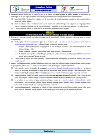 Hóquei em Patins
                                                    REGRAS DE JOGO

4. Imediatamente antes do início do jogo, os Árbitros Principais têm de assegurar uma saudação formal ao público presente, que tem apenas de ser
   efectuada para um dos lados da pista, em frente ao local reservado para as entidades oficiais, mesmo quando estas não se encontrem presentes.
   4.1 Para além dos Árbitros Principais, todos os Jogadores que vão iniciar o jogo estão obrigados a participar na saudação ao público, sendo facultativa a
          presença dos Jogadores suplentes.
   4.2 Quando da saudação ao público e ressalvado o disposto no ponto seguinte, tanto os Árbitros Principais como os Jogadores que nela participam têm de
          estar com o equipamento a utilizar no jogo, não sendo permitido manter a camisola fora dos calções ou as meias caídas, nem o uso de fatos de treino.
   4.3 A máscara e as luvas de protecção dos Guarda-redes não têm de estar colocadas durante a saudação ao público.

                                                                         ARTIGO 7º
                                (FALTA DE COMPARÊNCIA - TOLERÂNCIA PARA INÍCIO OU REINÍCIO DO JOGO)
1. Relativamente à hora oficial do início do jogo, qualquer das equipas dispõe de uma tolerância de 15 (quinze) minutos para se apresentar na pista em condições
   de disputar o jogo.
   1.1 Quando, esgotada esta tolerância, qualquer das equipas não se encontrar em pista – ou, embora em pista, não apresentar o número mínimo de
          Jogadores necessário para dar início ao jogo – os Árbitros Principais devem proceder da seguinte forma:
          1.1.1 Assegurar a identificação dos Jogadores da equipa que está em pista em condições para realizar o jogo, confirmando a presença do número
                    mínimo exigido para o efeito.
          1.1.2 Efectuar seguidamente a saudação ao público, apitando logo de seguida para darem o jogo por terminado.
          1.1.3 No Boletim do jogo em questão, os Árbitros Principais registarão, com o detalhe necessário, as circunstâncias que conduziram à sua decisão de
                    atribuir “falta de comparência” à equipa em questão.
   1.2 A equipa a quem seja averbada uma “falta de comparência” é considerada derrotada no jogo em questão, pelo resultado de 10 – 0 (dez golos sofridos e
          zero golos marcados)
2. Quando se verificar a impossibilidade, temporária ou definitiva, de utilização da pista de jogo, os Árbitros Principais devem conceder uma tolerância inicial de
   15 (quinze) minutos, findos os quais – e a manter-se tal impossibilidade – terão de ser cumpridos os seguintes procedimentos:
   2.1 Se for constatada a existência de um motivo de força maior – avaria grave na iluminação, inundação ou pista escorregadia, etc. – que impeça a
          utilização da pista do jogo inicialmente marcada, o jogo terá de ser realizado num recinto alternativo, sendo para o efeito concedida pelos Árbitros
          Principais uma tolerância adicional de 90 (noventa) minutos, que inclui já o tempo de transferência das equipas de um recinto para o outro.
   2.2 Se a impossibilidade de utilização do recinto de jogo ocorrer por força de avaria ou deficiência reparável, ou por nele se estar a disputar um outro
          jogo de hóquei em patins, os Árbitros Principais concedem uma tolerância adicional de 30 (trinta) minutos para que o jogo se possa iniciar.
   2.3 Se, em qualquer dos casos referidos nos pontos anteriores deste Artigo, se constatar que – depois de terminada a tolerância adicional – não foi
          possível resolver a situação em questão, os Árbitros Principais informarão as equipas de que o jogo não se realizará, registando no Boletim de Jogo
          correspondente informação detalhado sobre os factos que determinaram a sua decisão.
   2.4 Sendo o problema ultrapassado e podendo o jogo ser realizado, os Árbitros Principais terão de conceder 15 (quinze) minutos para que as duas equipas
          possam fazer o seu “aquecimento” em pista, tempo esse que será contado a partir da hora em que a pista foi disponibilizada para o jogo.




                                                                      Página 7 de 39
 