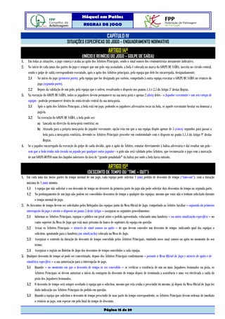 Hóquei em Patins
                                                   REGRAS DE JOGO

                                                                       CAPÍTULO IV
                                     SITUAÇÕES ESPECÍFICAS DO JOGO – ENQUADRAMENTO NORMATIVO
                                                                        ARTIGO 14º
                                                  (INÍCIO E REINÍCIO DO JOGO – GOLPE DE SAÍDA)
1.   Em todas as situações, o jogo começa e acaba ao apito dos Árbitros Principais, sendo o sinal sonoro dos cronometristas meramente indicativo.
2.   No início de cada umas das partes do jogo e sempre que um golo seja assinalado, a bola é colocada no marca do GOLPE DE SAÍDA, inscrita no círculo central,
     sendo o golpe de saída correspondente executado, após o apito dos Árbitros principais, pela equipa que dele for encarregada, designadamente:
     2.1 No início do jogo (primeira parte), pela equipa que for designada por sorteio, competindo à outra equipa executar o GOLPE DE SAÍDA no reinício do
             jogo (segunda parte).
     2.2 Depois da validação de um golo, pela equipa que o sofreu, ressalvando o disposto nos pontos 1.4 e 2.5 do Artigo 5º destas Regras.
3.   Na execução do GOLPE DE SAÍDA, todos os jogadores devem permanecer na sua meia pista e apenas 2 (dois) deles - o Jogador executante e um seu colega de
     equipa - poderão permanecer dentro do semi-círculo central da sua meia-pista.
     3.1 Após o apito dos Árbitros Principais, a bola está em jogo, podendo os jogadores adversários tocar na bola, se aquele executante hesitar ou demorar a
             jogá-la.
     3.2 Na execução do GOLPE DE SAÍDA, a bola pode ser:
             a) Lançada na direcção da meia-pista contrária; ou
             b) Atrasada para a própria meia-pista do jogador executante, opção esta em que a sua equipa dispõe apenas de 5 (cinco) segundos para passar a
                  bola para a meia-pista contrária, devendo os Árbitros Principais proceder em conformidade com o disposto no ponto 1.1.4 do Artigo 9º destas
                  Regras.
4.   Se o jogador encarregado da execução do golpe de saída decidir, após o apito do Árbitro, rematar directamente à baliza adversária e daí resultar um golo -
     sem que a bola tenha sido tocada ou jogada por qualquer outro jogador - o golo não será validado pelos Árbitros, que recomeçarão o jogo com a marcação
     de um GOLPE-DUPLO num dos ângulos inferiores da área de “grande penalidade" da baliza por onde a bola havia entrado.

                                                                        ARTIGO 15º
                                                      (DESCONTO DE TEMPO OU "TIME – OUT”)
1. Em cada uma das meias partes do tempo normal de um jogo, cada equipa pode solicitar 1 (um) pedido de desconto de tempo (“time-out”), com a duração
   máxima de 1 (um) minuto.
   1.1 A equipa que não solicitar o seu desconto de tempo no decorrer da primeira parte do jogo não pode solicitar dois descontos de tempo na segunda parte.
   1.2 No prolongamento de um jogo não podem ser concedidos descontos de tempo a qualquer das equipas, mesmo que estas não o tenham solicitado durante
          o tempo normal de jogo.
2. Os descontos de tempo devem ser solicitados pelos Delegados das equipas junto da Mesa Oficial de Jogo, competindo ao Árbitro Auxiliar – aquando da primeira
   interrupção do jogo e atento o disposto no ponto 3 deste Artigo – assegurar os seguintes procedimentos:
   2.1 Informar os Árbitros Principais, equipas e público em geral sobre o pedido apresentado, colocando uma bandeira – ou outra sinalização específica – no
          canto superior da Mesa de Jogo que está mais próximo do banco de suplentes da equipa em questão
   2.2 Avisar os Árbitros Principais – através de sinal sonoro ou apito – de que devem conceder um desconto de tempo, indicando qual das equipas o
          solicitou, apontando para a bandeira (ou sinalização) colocada na Mesa de Jogo.
   2.3 Assegurar o controlo da duração do desconto de tempo concedido pelos Árbitros Principais, emitindo novo sinal sonoro ou apito no momento do seu
          termo.
   2.4 Assegurar o registo no Boletim de Jogo dos descontos de tempo concedidos a cada equipa.
3. Qualquer desconto de tempo só pode ser concretizado, depois dos Árbitros Principais confirmarem – perante a Mesa Oficial de Jogo e através de apito e de
   sinalética específica – a sua autorização para a interrupção de jogo.
   3.1 Quando – no momento em que o desconto de tempo ia ser concedido – se verificar a existência de um ou mais Jogadores lesionados na pista, os
          Árbitros Principais só devem autorizar o início da contagem do desconto de tempo depois de terminada a assistência e uma vez efectivada a saída da
          pista dos Jogadores lesionados.
   3.2 O desconto de tempo será sempre averbado à equipa que o solicitou, mesmo que esta venha a prescindir do mesmo, já depois da Mesa Oficial de Jogo ter
          dado indicação aos Árbitros Principais do pedido em questão.
   3.3 Quando a equipa que solicitou o desconto de tempo prescindir de usar parte do tempo correspondente, os Árbitros Principais devem ordenar de imediato
          o reinício ao jogo, sem esperar em pelo final do tempo de desconto.

                                                                    Página 15 de 39
 
