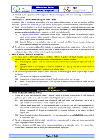 Hóquei em Patins
                                                   REGRAS DE JOGO

   4.4 A reentrada em pista de qualquer Guarda-redes ou Jogador que tenha sido assistido em pista só poderá ocorrer depois do jogo ter sido reiniciado pelos
          Árbitros Principais.
5. NORMAS ESPECÍFICAS A CONSIDERAR NA SUBSTITUIÇÃO DE GUARDA – REDES
   Os Guarda-redes podem ser substituídos nas mesmas condições que os outros Jogadores, podendo no entanto a sua equipa optar por solicitar aos Árbitros
   Principais que – aproveitando uma interrupção do jogo – sejam concedidos 30 (trinta) segundos para concretizar a substituição pelo Guarda-redes suplente.
   5.1 Quando – por razões disciplinares ou por força do disposto no ponto 3 deste Artigo – for obrigatória a substituição do Guarda-redes em pista e não
          houver um Guarda-redes substituto disponível, os Árbitros Principais terão de conceder 3 (três) minutos para que um outro Jogador
          possa assegurar tal substituição, colocando o equipamento específico de protecção dos Guarda-redes.
          5.1.1 Se – por falta de outra alternativa – o Guarda-redes substituído se negar a ceder o seu equipamento específico de protecção ao Jogador
                   suplente que o iria substituir, os Árbitros Principais devem diligenciar a intervenção do Capitão em pista e/ou dos Delegados da equipa em
                   questão, para que o problema seja rapidamente solucionado.
          5.1.2 Quando tais diligências se revelarem infrutíferas, o jogo será dado por terminado pelos Árbitros Principais, efectuando estes depois uma
                   informação detalhada no Boletim de Jogo relativamente aos factos ocorridos.
   5.2 Por opção técnica – mas apenas nos últimos 5 (cinco) minutos do segundo período do tempo normal de jogo – o Guarda-redes de cada
          equipa pode ser substituído por um Jogador de pista da mesma equipa, não podendo este beneficiar dos direitos especiais dos Guarda-redes na defesa da
          sua baliza, nem tãopouco utilizar as caneleiras e protecções específicas por estes utilizadas.
6. SUBSTITUIÇÃO IRREGULAR E PUNIÇÃO DOS INFRACTORES
   6.1 Com o jogo parado ou interrompido, nunca se considera a existência de qualquer substituição irregular, a qual será apenas
          considerada como tal quando o jogo estiver activo e em curso e se verificar qualquer uma das seguintes circunstâncias:
          6.1.1 A entrada em pista do Jogador ou o Guarda-redes substituto ocorrer antes de se ter concretizado a saída da pista do Jogador ou do Guarda-redes
                   substituído.
          6.1.2 A participação indevida no jogo de um Jogador ou Guarda-redes não habilitado para o efeito, seja porque dele fora excluído temporária ou
                   definitivamente, seja por não estar prévia e devidamente inscrito no Boletim de Jogo.
   6.2 Uma vez constatada qualquer substituição irregular, os Árbitros Principais têm de interromper o jogo de imediato, assegurando depois os seguintes
          procedimentos:
          6.2.1 Exibir um cartão azul ao Jogador ou Guarda-redes substituto
          6.2.2 Assegurar a acção disciplinar definida no ponto 2 do Artigo 26º destas Regras, tanto ao infractor como à sua equipa.
          6.2.3 Ordenar – no caso de infracção ao disposto no ponto 4.2 deste Artigo – que seja reiniciada a execução do PENALTY ou do LIVRE DIRECTO que
                   estava em curso.

                                                                       ARTIGO 17º
                                                    (JOGANDO A BOLA - NORMAS ESPECÍFICAS)
1. JOGAR OU REMATAR A BOLA COM O ALÉU OU “STICK”
   1.1 A bola só pode ser jogada com o aléu (ou stick), embora – e desde que o Jogador em questão não se encontre na área de grande penalidade de
        qualquer das equipas – a bola possa ser parada com o patim ou com qualquer parte do corpo, mas nunca com a mão.
        1.1.1 A bola só pode ser movimentada ou rematada com as partes planas do “stick”, sendo proibido “cortar” a bola, ou seja, a bola não pode ser
                 jogada “em cutelo” nem ser movimentada ou rematada com a borda aguda do “stick”.
        1.1.2 Um Jogador enquanto de posse da bola – ou durante qualquer fase do jogo em que tome parte – não poderá levantar nenhuma parte do stick
                 acima do nível do seu próprio ombro, restrição que, no entanto, não é aplicável quando qualquer Jogador rematar a bola à baliza adversária,
                 desde que o levantamento do stick não ponha em perigo a integridade física de quaisquer dos Jogadores em pista, sejam eles adversários ou
                 colegas de equipa.
        1.1.3 Qualquer das situações irregulares referidas nos pontos 1.1.1 e 1.1.2 deste Artigo são puníveis com uma FALTA TÉCNICA, atento o estabelecido
                 no Artigo 24º destas Regras.
   1.2 Não pode ser validado qualquer golo obtido em resultado – acidental ou não – de um ressalto da bola em qualquer parte do corpo ou nos patins dum
        Jogador da equipa que iria beneficiar do golo em causa.
   1.3 No entanto, terá sempre de ser validado qualquer golo que seja marcado por um Jogador na sua própria baliza, seja com o stick seja em resultado –
        acidental ou não – de um ressalto da bola em qualquer parte do seu corpo ou nos seus próprios patins.



                                                                   Página 17 de 39
 