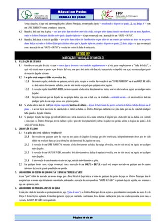 Hóquei em Patins
                                                   REGRAS DE JOGO

        Nestas situações, o jogo será interrompido pelos Árbitros Principais, recomeçando depois – ressalvando o disposto no ponto 1.1.4 do Artigo 9º – com
        um LIVRE INDIRECTO contra a equipa do infractor.
    6.3 Quando a bola sair fora da pista – seja por efeito dum ricochete entre dois sticks, seja por efeito duma situação envolvendo dois ou mais Jogadores,
        tendo os Árbitros Principais dúvidas sobre qual o Jogador infractor – o jogo recomeçará com a marcação de um “GOLPE – DUPLO”.
    6.4 Quando a bola tocar o tecto do pavilhão – por efeito duma defesa do Guarda-redes ou por efeito de um remate que embateu na trave ou nos postes
        duma baliza ou tendo os Árbitros Principais dúvidas sobre qual o Jogador infractor, atento o disposto no ponto 2.2 deste Artigo – o jogo recomeçará
        com a marcação de um “GOLPE – DUPLO” a executar no centro da linha de meia-pista.

                                                                        ARTIGO 18º
                                                       (MARCAÇÃO E VALIDAÇÃO DE UM GOLO)
1. VALIDAÇÃO DE UM GOLO
   1.1 Considera-se um golo de cada vez que – com o jogo a decorrer e em condições regulamentares – a bola passe completamente a "linha de baliza", a
          qual está situada entre os postes e por debaixo da barra, sem que a bola tenha sido lançada, transportada ou impelida com o pé, ou com qualquer parte
          do corpo do Jogador atacante.
   1.2 Um golo será sempre válido se resultar de:
          1.2.1 Um remate regular, desferido em qualquer parte da pista, excepto se resultar da execução de um "LIVRE INDIRECTO" ou de um GOLPE DE SAÍDA
                    e a bola entrar directamente na baliza, sem ter sido tocada ou jogada por qualquer outro Jogador.
          1.2.2 A execução regular dum GOLPE-DUPLO, inclusive quando a bola entrar directamente na baliza, sem ter sido tocada ou jogada por qualquer outro
                    Jogador.
          1.2.3 Um golo marcado por um Jogador na sua própria baliza, seja com o stick seja em resultado – acidental ou não – de um ressalto da bola em
                    qualquer parte do seu corpo ou nos seus próprios patins.
   1.3 Se a bola subir a mais de 1,50 (um vírgula cinquenta) metros de altura – depois de bater num dos postes ou barra da baliza, tabelas laterais ou de
          fundo – e ao cair tocar nas costas do Guarda-redes e entrar na baliza, os Árbitros Principais validarão esse golo, dado que não foi cometida qualquer
          falta quando o Jogador rematou.
   1.4 Se qualquer Jogador da equipa que defende atirar com o stick, máscara ou luva, numa tentativa de impedir que a bola entre na sua baliza, sem contudo
          o conseguir, os Árbitros Principais devem validar o golo e proceder disciplinarmente contra o Jogador em questão, atento o disposto no ponto 7.1 do
          Artigo 22º destas Regras.
2. GOLOS NÃO VÁLIDOS
   2.1 Um golo não será válido se resultar de:
          2.1.1 Um ressalto em qualquer parte do corpo ou nos patins do Jogador da equipa que dele beneficiaria, independentemente desse golo ter sido
                    obtido em resultado duma acção acidental ou não intencional do Jogador em causa.
          2.1.2 A execução de um LIVRE INDIRECTO, entrando a bola directamente na baliza da equipa adversária, sem ter sido tocada ou jogada por qualquer
                    outro Jogador.
          2.1.3 A execução de um GOLPE DE SAÍDA, entrando a bola directamente na baliza da equipa adversária, sem ter sido tocada ou jogada por qualquer
                    outro Jogador.
          2.1.4 A intervenção de um elemento estranho ao jogo, entrado indevidamente na pista.
   2.2 Em qualquer destes casos, o jogo recomeçará com a marcação de um GOLPE – DUPLO, o qual será sempre marcado em qualquer um dos cantos
          inferiores da área de grande penalidade em questão.
3. GOLO OBTIDO NO TERMO DO JOGO OU NO TERMO DA PRIMEIRA PARTE
   Se um "golo" válido for marcado, ao mesmo tempo que a Mesa Oficial de Jogo indicar o termo de qualquer das partes do jogo, os Árbitros Principais têm de
   assegurar que o mesmo seja oficialmente considerado, ordenando a execução do correspondente "GOLPE DE SAÍDA" e apitando logo de seguida para terminar o
   jogo ou a primeira parte.
4. GOLO OBTIDO NO PROLONGAMENTO DO JOGO
   Se um golo válido for marcado no prolongamento do jogo (“golo de ouro”), os Árbitros Principais devem seguir os procedimentos consignados no ponto 1.4. do
   Artigo 5º destas Regras, apitando de imediato para dar o jogo por concluído, confirmando dessa forma a validação do golo, não sendo necessária, neste caso, a
   execução do GOLPE DE SAÍDA correspondente.




                                                                    Página 19 de 39
 