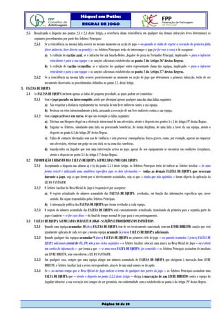 Hóquei em Patins
                                                  REGRAS DE JOGO

   2.5 Ressalvando o disposto nos pontos 2.3 e 2.4 deste Artigo, a ocorrência duma reincidência em qualquer das demais infracções leves determinará os
        seguintes procedimentos por parte dos Árbitros Principais:
        2.5.1 Se a reincidência na mesma falta ocorrer no mesmo momento ou acção de jogo – ou quando se tinha de repetir a execução da primeira falta
                 (livre indirecto, livre directo ou penalty) – os Árbitros Principais terão de interromper o jogo (se for esse o caso) e de assegurar:
                 a) A exibição de cartão azul, se o infractor for um Guarda-Redes, Jogador de pista ou Treinador Principal, implicando – para o infractor
                      reincidente e para a sua equipa – as sanções adicionais estabelecidas no ponto 2 do Artigo 26º destas Regras.
                 b) A exibição de cartão vermelho, se o infractor for qualquer outro representante duma das equipas, implicando – para o infractor
                      reincidente e para a sua equipa – as sanções adicionais estabelecidas no ponto 2 do Artigo 27º destas Regras.
        2.5.2 Se a reincidência na mesma falta ocorrer posteriormente ao momento ou acção de jogo que determinou a primeira infracção, terão de ser
                 novamente observados os procedimentos definidos no ponto 2.2. deste Artigo.
3. FALTAS DE EQUIPA
   3.1 As FALTAS DE EQUIPA incluem apenas as faltas de pequena gravidade, as quais podem ser cometidas:
        3.1.1 Com o jogo parado ou interrompido, ainda que abranjam apenas qualquer uma das duas faltas seguintes:
                 a) Não respeitar a distância regulamentar na execução de um livre indirecto contra a sua equipa.
                 b) Deslocar ou reter intencionalmente a bola, atrasando a execução de um livre indirecto contra a sua equipa.
        3.1.2 Com o jogo activo e em curso, de que são exemplo as faltas seguintes:
                 a) Efectuar um bloqueio ilegal ou a obstrução intencional de um adversário, atento o disposto nos pontos 4 e 5 do Artigo 19º destas Regras.
                 b) Enganar os Árbitros, simulando uma falta ou procurando beneficiar, de forma ilegítima, de uma falta a favor da sua equipa, atento o
                      disposto no ponto 6.1 do Artigo 20º destas Regras.
                 c) Faltas de contacto efectuadas sem uso de violência e sem provocar consequências físicas graves, como, por exemplo, agarrar ou empurrar
                      um adversário, efectuar um golpe no seu stick ou na zona das caneleiras.
                 d) Guarda-redes ou Jogador que tem uma intervenção activa no jogo, apesar do seu equipamento se encontrar em condições irregulares,
                      atento o disposto no ponto 3.1 do Artigo 17º destas Regras.
   3.2 INFORMAÇÃO E REGISTO DAS FALTAS DE EQUIPA ACUMULADAS POR CADA EQUIPA
        3.2.1 Exceptuando o disposto nas alíneas a) e b) do ponto 3.5.1 deste Artigo, os Árbitros Principais terão de indicar ao Árbitro Auxiliar – de uma
                 forma visível e utilizando uma sinalética específica (que os dois efectuarão) – todas as demais FALTAS DE EQUIPA que ocorram
                 durante o jogo, seja as que forem por si efectivamente assinaladas, seja as que – ainda que não apitadas – foram objecto da aplicação da
                 LEI DA VANTAGEM.
        3.2.2 O Árbitro Auxiliar da Mesa Oficial de Jogo é responsável por assegurar:
                 a) O registo actualizado do número acumulado das FALTAS DE EQUIPA averbadas, em função das informações específicas que, nesse
                      sentido, lhe sejam transmitidas pelos Árbitros Principais
                 b) A informação pública das FALTAS DE EQUIPA que foram averbadas a cada equipa.
        3.2.3 O registo do número acumulado das FALTAS DE EQUIPA será constantemente actualizado, transitando da primeira para a segunda parte do
                 jogo e também – se for caso disso – do final do tempo normal de jogo para o seu prolongamento.
   3.3 FALTAS DE EQUIPA ACUMULADAS DURANTE O JOGO - SANÇÕES E PROCEDIMENTOS ESPECÍFICOS
        3.3.1 Quando uma equipa acumular 10 (dez) FALTAS DE EQUIPA tem de ser tecnicamente sancionada com um LIVRE DIRECTO, sanção que será
                 igualmente aplicada de cada vez que a mesma equipa acumule 5 (cinco) FALTAS DE EQUIPA adicionais.
        3.3.2 Quando qualquer das equipas acumular 9 (nove) FALTAS DE EQUIPA no primeiro ciclo do jogo – ou quando acumular 5 (cinco) FALTAS DE
                 EQUIPA adicionais (total de 14, 19, etc.) nos ciclos seguintes – o Árbitro Auxiliar colocará uma marca na Mesa Oficial de Jogo – ou exibirá
                 um cartão de informação – por forma a que – se uma nova FALTA DE EQUIPA for cometida – os Árbitros Principais assinalem de imediato
                 um LIVRE DIRECTO, sem concederem a LEI DA VANTAGEM.
        3.3.3 Em qualquer caso, sempre que uma equipa atingir um número acumulado de FALTAS DE EQUIPA que obriguem à marcação dum LIVRE
                 DIRECTO, o Árbitro Auxiliar fará o aviso correspondente, através de um sinal sonoro ou de apito.
        3.3.4 Se – ao mesmo tempo que a Mesa Oficial de Jogo indicar o termo de qualquer das partes do jogo – os Árbitros Principais assinalam uma
                 FALTA DE EQUIPA que – atento o disposto no ponto 3.3.2 deste Artigo – obriga à marcação de um LIVRE DIRECTO contra a equipa do
                 Jogador infractor, a sua execução terá sempre de ser garantida, em conformidade com o estabelecido no ponto 6 do Artigo 29º destas Regras.




                                                                  Página 28 de 39
 
