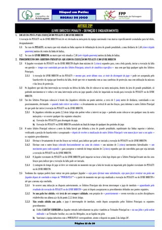 Hóquei em Patins
                                                   REGRAS DE JOGO

                                                                       ARTIGO 29º
                                         (LIVRE DIRECTO E PENALTY – DEFINIÇÃO E ENQUADRAMENTO)
1. LOCAIS DA PISTA PARA EXECUÇÃO DO PENALTY E DO LIVRE DIRECTO
   A execução do PENALTY ou do LIVRE DIRECTO terá de ser efectuada na meia-pista da equipa sancionada e nas marcas especificamente assinaladas para tal efeito,
   designadamente:
   1.1 No caso do PENALTY, na marca que está situada na linha superior de delimitação da área de grande penalidade, a uma distância de 5,40 (cinco vírgula
         quarenta) metros do centro da linha de baliza,.
   1.2 No caso do LIVRE DIRECTO, na marca que está situada a 7,40 (sete vírgula quarenta) metros da linha de baliza.
2. PROCEDIMENTOS DOS ÁRBITROS PRINCIPAIS AQUANDO DA EXECUÇÃO DO PENALTY E DO LIVRE DIRECTO
   2.1 O Jogador executante do PENALTY ou do LIVRE DIRECTO dispõe dum máximo de 5 (cinco) segundos para, com a bola parada, iniciar a execução da falta
         em questão – tempo esse controlado por um dos Árbitro Principais, através de sinalética específica – mas sem que haja qualquer apito dos Árbitros
         Principais.
         2.1.1 A execução do LIVRE DIRECTO ou do PENALTY – mesmo que, neste último caso, se trate do desempate do jogo – pode ser assegurada pelo
                  Guarda-redes da equipa que beneficia da falta, desde que este se mantenha com as suas caneleiras de protecção, mas sem utilização da máscara
                  e das luvas de protecção.
   2.2 Os Jogadores que não têm intervenção na execução ou defesa da falta, têm de colocar-se na outra meia-pista, dentro da área de grande penalidade, só
         podendo movimentar-se e voltar a ter uma intervenção activa no jogo quando a bola for impactada ou tocada para execução do PENALTY ou do LIVRE
         DIRECTO.
   2.3 Um dos Árbitros Principais coloca-se à frente dos Jogadores referidos no ponto anterior, a cerca de 1 (um) metro de distância, controlando o seu
         posicionamento, efectuando – quando tudo estiver em ordem – o levantamento na vertical de um dos braços, para informar o outro Árbitro Principal
         de que pode dar início à execução do PENALTY ou do LIVRE DIRECTO.
         2.3.1 Os Jogadores referidos no ponto 2.2 deste Artigo não podem voltar a intervir no jogo – podendo assim colocar-se em qualquer zona da outra
                  meia-pista – se ocorrer qualquer das seguintes situações:
                  a) Execução dos PENALTYS para desempate do jogo.
                  b) Execução do PENALTY ou LIVRE DIRECTO assinalado no final do tempo de qualquer dos períodos de jogo
   2.4 O outro Árbitro Principal coloca-se a meio da linha lateral que delimita a área de grande penalidade, equidistante das linhas superior e inferior,
         verificando a posição do Guarda-redes e assegurando – depois de receber a sinalização do outro Árbitro Principal e sem nunca fazer soar o seu apito –
         os seguintes procedimentos:
         2.4.1 Efectuar o levantamento de um dos braços na vertical, para indicar que pode ser iniciada a execução do PENALTY ou do LIVRE DIRECTO;
         2.4.2 Efectuar com o outro braço colocado horizontalmente na zona da cintura – um máximo de 5 (cinco) movimentos lateralizados – um
                  movimento para cada segundo – para assegurar o controlo do tempo máximo de 5 (cinco) segundos que são concedidos para que seja iniciada
                  a execução do PENALTY ou do LIVRE DIRECTO.
         2.4.3 O Jogador executante do PENALTY ou do LIVRE DIRECTO pode impactar ou tocar a bola logo depois que o Árbitro Principal levante um dos seus
                  braços para indicar que a execução da falta pode ser iniciada.
         2.4.4 A contagem do tempo de jogo só deve ser reiniciada no momento em que a bola for tocada ou impactada pelo Jogador executante do PENALTY
                  ou do LIVRE DIRECTO.
   2.5 Nenhuma das equipas poderá fazer entrar em pista qualquer Jogador – seja para efectuar uma substituição, seja para fazer reentrar em pista um
         Jogador depois de concluído o tempo de "POWER-PLAY" – a partir do momento em que seja sinalizada a execução do PENALTY ou do LIVRE DIRECTO e
         até que a mesma seja concluída.
         2.5.1 Se ocorrer uma infracção ao disposto anteriormente, os Árbitros Principais não devem interromper o jogo de imediato – aguardando pelo
                  resultado da execução do PENALTY ou do LIVRE DIRECTO – para só depois assegurarem os procedimentos definidos nos pontos seguintes.
         2.5.2 Se um golo for obtido, este terá de ser sempre validado, sem prejuízo de – posteriormente – serem exercidas as acções disciplinares
                  estabelecidas nas alíneas a) e b) do ponto 2.5.3 deste Artigo.
         2.5.3 Não sendo obtido um golo, o jogo é interrompido de imediato, sendo depois assegurados pelos Árbitros Principais os seguintes
                  procedimentos:
                  a) Exibir CARTÃO VERMELHO ao Jogador entrado indevidamente na pista e também ao Treinador Principal ou – na sua falta e pela ordem
                       indicada – ao Treinador Auxiliar, ou a um dos Delegados, ou ao Capitão em pista
                  b) Sancionar a equipa infractora com o POWER-PLAY correspondente, atento o disposto no ponto 3 do Artigo 10º.
                                                                   Página 33 de 39
 