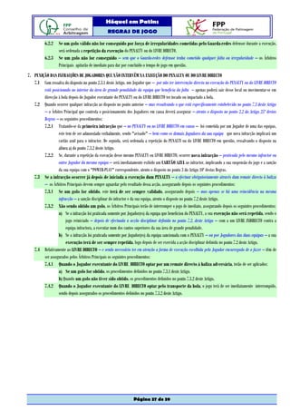 Hóquei em Patins
                                                 REGRAS DE JOGO

          6.2.2    Se um golo válido não for conseguido por força de irregularidades cometidas pelo Guarda-redes defensor durante a execução,
                   será ordenada a repetição da execução do PENALTY ou do LIVRE DIRECTO.
          6.2.3    Se um golo não for conseguido – sem que o Guarda-redes defensor tenha cometido qualquer falta ou irregularidade – os Árbitros
                   Principais apitarão de imediato para dar por concluído o tempo de jogo em questão.
7. PUNIÇÃO DAS INFRACÇÕES DE JOGADORES QUE NÃO INTERVÊM NA EXECUÇÃO DO PENALTY OU DO LIVRE DIRECTO
   7.1 Com ressalva do disposto no ponto 2.3.1 deste Artigo, um Jogador que – por não ter intervenção directa na execução do PENALTY ou do LIVRE DIRECTO
        está posicionado no interior da área de grande penalidade da equipa que beneficia da falta – apenas poderá sair desse local ou movimentar-se em
        direcção à bola depois do Jogador executante do PENALTY ou do LIVRE DIRECTO ter tocado ou impactado a bola.
   7.2 Quando ocorrer qualquer infracção ao disposto no ponto anterior – mas ressalvando o que está especificamente estabelecido no ponto 7.3 deste Artigo
        – o Árbitro Principal que controla o posicionamento dos Jogadores em causa deverá assegurar – atento o disposto no ponto 2.2 do Artigo 25º destas
        Regras – os seguintes procedimentos:
        7.2.1 Tratando-se da primeira infracção que – no PENALTY ou no LIVRE DIRECTO em causa – foi cometida por um Jogador de uma das equipas,
                 este tem de ser admoestado verbalmente, sendo "avisado" – bem como os demais Jogadores da sua equipa que nova infracção implicará um
                 cartão azul para o infractor. De seguida, será ordenada a repetição do PENALTI ou do LIVRE DIRECTO em questão, ressalvando o disposto na
                 alínea a) do ponto 7.3.2 deste Artigo.
        7.2.2 Se, durante a repetição da execução desse mesmo PENALTY ou LIVRE DIRECTO, ocorrer nova infracção – praticada pelo mesmo infractor ou
                 outro Jogador da mesma equipa – será imediatamente exibido um CARTÃO AZUL ao infractor, implicando a sua suspensão do jogo e a sanção
                 da sua equipa com o "POWER-PLAY" correspondente, atento o disposto no ponto 3 do Artigo 10º destas Regras.
   7.3 Se a infracção ocorrer já depois de iniciada a execução dum PENALTY – a efectuar obrigatoriamente através dum remate directo à baliza
        – os Árbitros Principais devem sempre aguardar pelo resultado dessa acção, assegurando depois os seguintes procedimentos:
        7.3.1 Se um golo for obtido, este terá de ser sempre validado, assegurando depois – mas apenas se há uma reincidência na mesma
                 infracção – a sanção disciplinar do infractor e da sua equipa, atento o disposto no ponto 7.2 deste Artigo.
        7.3.2 Não sendo obtido um golo, os Árbitros Principais terão de interromper o jogo de imediato, assegurando depois os seguintes procedimentos:
                 a) Se a infracção foi praticada somente por Jogador(es) da equipa que beneficiou do PENALTY, a sua execução não será repetida, sendo o
                      jogo reiniciado – depois de efectuada a acção disciplinar definida no ponto 7.2. deste Artigo – com a um LIVRE INDIRECTO contra a
                      equipa infractora, a executar num dos cantos superiores da sua área de grande penalidade.
                 b) Se a infracção foi praticada somente por Jogador(es) da equipa sancionada com o PENALTY – ou por Jogadores das duas equipas – a sua
                      execução terá de ser sempre repetida, logo depois de ser exercida a acção disciplinar definida no ponto 7.2 deste Artigo.
   7.4 Relativamente ao LIVRE DIRECTO – e sendo necessário ter em atenção a forma de execução escolhida pelo Jogador encarregado de o fazer – têm de
        ser assegurados pelos Árbitros Principais os seguintes procedimentos:
        7.4.1 Quando o Jogador executante do LIVRE DIRECTO optar por um remate directo à baliza adversária, terão de ser aplicados:
                 a) Se um golo for obtido, os procedimentos definidos no ponto 7.3.1 deste Artigo.
                 b) Quando um golo não tiver sido obtido, os procedimentos definidos no ponto 7.3.2 deste Artigo,
        7.4.2 Quando o Jogador executante do LIVRE DIRECTO optar pelo transporte da bola, o jogo terá de ser imediatamente interrompido,
                 sendo depois assegurados os procedimentos definidos no ponto 7.3.2 deste Artigo.




                                                                 Página 37 de 39
 