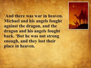 7 And there was war in heaven. Michael and his angels fought against the dragon, and the dragon and his angels fought back.  8 But he was not strong enough, and they lost their place in heaven.  